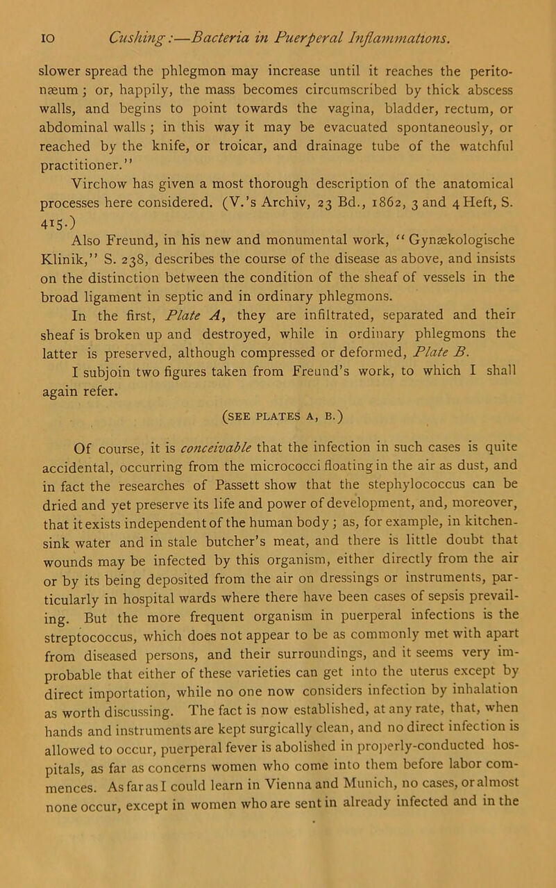 slower spread the phlegmon may increase until it reaches the perito- naeum ; or, happily, the mass becomes circumscribed by thick abscess walls, and begins to point towards the vagina, bladder, rectum, or abdominal walls ; in this way it may be evacuated spontaneously, or reached by the knife, or troicar, and drainage tube of the watchful practitioner.” Virchow has given a most thorough description of the anatomical processes here considered. (V.’s Archiv, 23 Bd., 1862, 3 and 4Heft, S. 415O Also Freund, in his new and monumental work, “ Gynsekologische Klinik,” S. 238, describes the course of the disease as above, and insists on the distinction between the condition of the sheaf of vessels in the broad ligament in septic and in ordinary phlegmons. In the first, Plate A, they are infiltrated, separated and their sheaf is broken up and destroyed, while in ordinary phlegmons the latter is preserved, although compressed or deformed, Plate B. I subjoin two figures taken from Freund’s work, to which I shall again refer. (see plates a, b.) Of course, it is conceivable that the infection in such cases is quite accidental, occurring from the micrococci floating in the air as dust, and in fact the researches of Passett show that the stephylococcus can be dried and yet preserve its life and power of development, and, moreover, that it exists independent of the human body; as, for example, in kitchen- sink water and in stale butcher’s meat, and there is little doubt that wounds may be infected by this organism, either directly from the air or by its being deposited from the air on dressings or instruments, par- ticularly in hospital wards where there have been cases of sepsis prevail- ing. But the more frequent organism in puerperal infections is the streptococcus, which does not appear to be as commonly met with apart from diseased persons, and their surroundings, and it seems very im- probable that either of these varieties can get into the uterus except by direct importation, while no one now considers infection by inhalation as worth discussing. The fact is now established, at any rate, that, when hands and instruments are kept surgically clean, and no direct infection is allowed to occur, puerperal fever is abolished in proj)erly-conducted hos- pitals, as far as concerns women who come into them before labor com- mences. As far as I could learn in Vienna and Munich, no cases, or almost none occur, except in women who are sent in already infected and in the