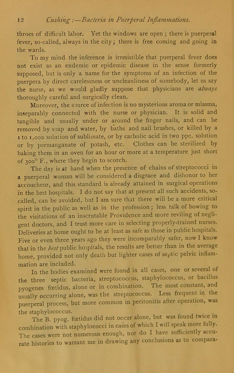 throes of difficult labor. Yet the windows are open ; there is puerperal fever, so-called, always in the city; there is free coming and going in the wards. To my mind the inference is irresistible that puerperal fever does not exist as an endemic or epidemic disease in the sense formerly supposed, but is only a name for the symptoms of an infection of the puerpera by direct carelessness or uncleanliness of somebody, let us say the nurse, as we would gladly suppose that physicians are always thoroughly careful and surgically clean. Moreover, the source of infection is no mysterious aroma or miasma, inseparably connected with the nurse or physician. It is solid and tangible and usually under or around the finger nails, and can be removed by soap and water, by baths and nail brushes, or killed by a I to 1,000 solution of sublimate, or by carbolic acid in two ppc. solution or by permanganate of potash, etc. Clothes can be sterilized by baking them in an oven for an hour or more at a temperature just short of 300° F., where they begin to scorch. The day is at hand when the presence of chains of streptococci in a puerperal woman will be considered a disgrace and dishonor to her accoucheur, and this standard is already attained in surgical operations in the best hospitals. I do not say that at present all such accidents, so- called, can be avoided, but I am sure that there will be a more critical spirit in the public as well as in the profession ; less talk of bowing to the visitations of an inscrutable Providence and more reviling of negli- gent doctors, and I trust more care in selecting properly-trained nurses. Deliveries at home ought to be at least as safe as those in public hospitals. Five or even three years ago they were incomparably safer, now I know that in the best public hospitals, the results are better than in the average home, provided not only death but lighter cases of septic pelvic inflam- mation are included. In the bodies examined were found in all cases, one or several of the three septic bacteria, streptococcus, staphylococcus, or bacillus pyogenes foetidus, alone or in combination. The most constant, and usually occurring alone, was the streptococcus. Less frequent in the puerperal process, but more common in peritonitis after operation, was the staphylococcus. r j • • The B. pyog. foetidus did not occur alone, but was found twice in combination with staphylococci in cases of which I will speak more fully. The cases were not numerous enough, nor do I have sufficiently accu- rate histories to warrant me in drawing any conclusions as to compara-