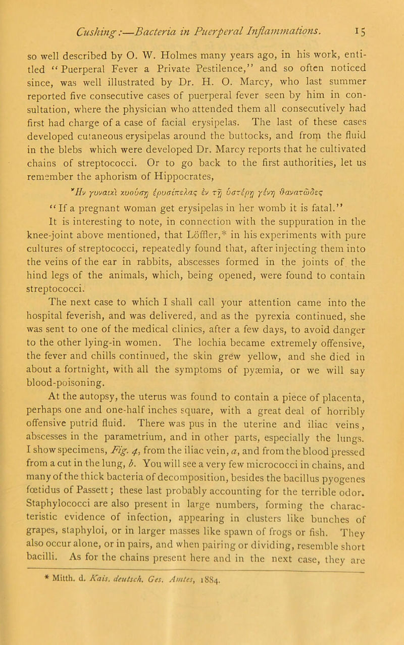 so well described by O. W. Holmes many years ago, in his work, enti- tled “Puerperal Fever a Private Pestilence,” and so often noticed since, was well illustrated by Dr. H. O. Marcy, who last summer reported five consecutive cases of puerperal fever seen by him in con- sultation, where the physician who attended them all consecutively had first had charge of a case of facial erysipelas. The last of these cases developed cutaneous erysipelas around the buttocks, and from the fluid in the blebs which were developed Dr. Marcy reports that he cultivated chains of streptococci. Or to go back to the first authorities, let us remember the aphorism of Hippocrates, ’'//y ywatx\ xuoufTTj ipuaiKelac; iv zf/ 6arip-p yivyj havazwdsi^ “ If a pregnant woman get erysipelas in her womb it is fatal.” It is interesting to note, in connection with the suppuration in the knee-joint above mentioned, that Loffler,* in his experiments with pure cultures of streptococci, repeatedly found that, after injecting them into the veins of the ear in rabbits, abscesses formed in the joints of the hind legs of the animals, which, being opened, were found to contain streptococci. The next case to which I shall call your attention came into the hospital feverish, and was delivered, and as the pyrexia continued, she was sent to one of the medical clinics, after a few days, to avoid danger to the other lying-in women. The lochia became extremely offensive, the fever and chills continued, the skin grew yellow, and she died in about a fortnight, with all the symptoms of pyaemia, or we will say blood-poisoning. At the autopsy, the uterus was found to contain a piece of placenta, perhaps one and one-half inches square, with a great deal of horribly offensive putrid fluid. There was pus in the uterine and iliac veins, abscesses in the parametrium, and in other parts, especially the lungs. I show specimens, Fig. 4, from the iliac vein, a, and from the blood pressed from a cut in the lung, b. You will see a very few micrococci in chains, and many of the thick bacteria of decomposition, besides the bacillus pyogenes foetidus of Passett; these last probably accounting for the terrible odor. Staphylococci are also present in large numbers, forming the charac- teristic evidence of infection, appearing in clusters like bunches of grapes, staphyloi, or in larger masses like spawn of frogs or fish. They also occur alone, or in pairs, and vvhen pairing or dividing, resemble short bacilli. As for the chains present here and in the next case, they are * Mitth. d. Kais. deutsch. Ges. Amies, 18S4.