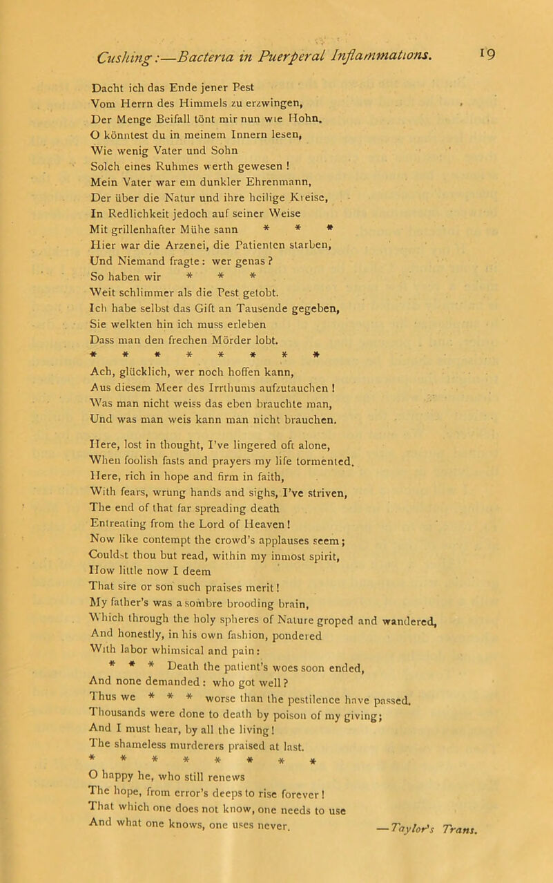 Dacht ich das Ende jener Pest Vom Herrn des Himniels zu erzwingen, Der Menge Beifall tont mir nun wie Hohn. 0 konntest du in meinem Innern lesen, Wie wenig Vater und Sohn Solch eines Ruhines w erth gewesen ! Mein Vaier war ein dunkler Ehrenmann, Der iiber die Natur und ihre bcilige Kieisc, In Redlichkeit jedoch auf seiner Weise Mit grillenhafter Miihe sann * * # Hier war die Arzenei, die Patienicn starben, Und Niemand fragte : wer genas ? So haben wir * * *■ Weit schlimmer als die Pest getobt. Ich babe selbst das Gift an Tausende gegeben, Sie welkten bin ich muss erleben Dass man den frechen Morder lobt. ♦ *****it# Ach, gliicklicb, wer noch hoffen kann, Aus diesem Meer des Irribums aufzutaucben I Was man nicht weiss das eben braucble man, Und was man weis kann man nicht brauchen. Here, lost in thought, I’ve lingered oft alone, Wheu foolish fasts and prayers my life tormented. Here, rich in hope and firm in faith. With fears, wrung hands and sighs, I’ve striven. The end of that far spreading death Entreating from the Lord of Heaven! Now like contempt the crowd’s applauses seem; Could^t thou but read, within my inmost spirit. How little now I deem That sire or son such praises merit! My father’s was a sombre brooding brain. Which through the holy spheres of Nature groped and wandered, And honestly, in his own fashion, pondered With labor whimsical and pain: * * * Death the patient’s woes soon ended. And none demanded: who got well ? Thus we * * * worse than the pestilence have passed. Thousands were done to death by poison of my givingj And I must hear, by all the living! 1 he shameless murderers praised at last. ******** O happy he, who still renews The hope, from error’s deeps to rise forever ! That which one does not know, one needs to use And what one knows, one uses never. — Taylor's Trans.