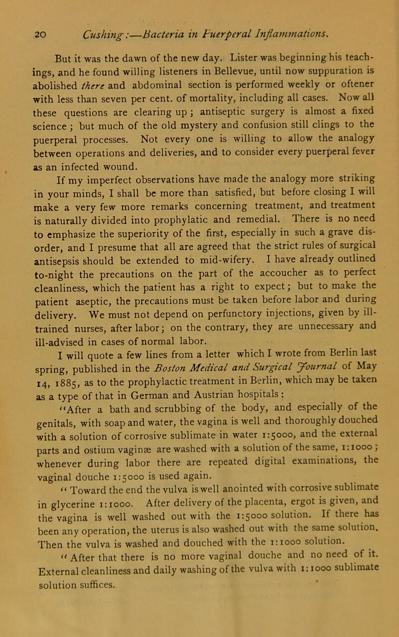 But it was the dawn of the new day. Lister was beginning his teach- ings, and he found willing listeners in Bellevue, until now suppuration is abolished there and abdominal section is performed weekly or ofiener with less than seven per cent, of mortality, including all cases. Now all these questions are clearing up; antiseptic surgery is almost a fixed science ; but much of the old mystery and confusion still clings to the puerperal processes. Not every one is willing to allow the analogy between operations and deliveries, and to consider every puerperal fever as an infected wound. If my imperfect observations have made the analogy more striking in your minds, I shall be more than satisfied, but before closing I will make a very few more remarks concerning treatment, and treatment is naturally divided into prophylatic and remedial. There is no need to emphasize the superiority of the first, especially in such a grave dis- order, and I presume that all are agreed that the strict rules of surgical antisepsis should be extended to mid-wifery. I have already outlined to-night the precautions on the part of the accoucher as to perfect cleanliness, which the patient has a right to expect; but to make the patient aseptic, the precautions must be taken before labor and during delivery. We must not depend on perfunctory injections, given by ill- trained nurses, after labor; on the contrary, they are unnecessary and ill-advised in cases of normal labor. I will quote a few lines from a letter which I wrote from Berlin last spring, published in the Boston Medical and Surgical journal of May 14, 1885, as to the prophylactic treatment in Berlin, which may be taken as a type of that in German and Austrian hospitals : “After a bath and scrubbing of the body, and especially of the genitals, with soap and water, the vagina is well and thoroughly douched with a solution of corrosive sublimate in water 1:5000, and the external parts and ostium vaginae are washed with a solution of the same, 1:1000 ; whenever during labor there are repeated digital examinations, the vaginal douche 1:5000 is used again. “ Toward the end the vulva is well anointed with corrosive sublimate in glycerine 1:1000. After delivery of the placenta, ergot is given, and the vagina is well washed out with the 1:5000 solution. If there has been any operation, the uterus is also washed out with the same solution. Then the vulva is washed and douched with the 1:1000 solution. “ After that there is no more vaginal douche and no need of it. External cleanliness and daily washing of the vulva with 1:1000 sublimate solution suffices.
