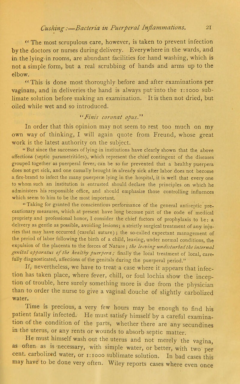 “ The most scrupulous care, however, is taken to prevent infection by the doctors or nurses during delivery. Everywhere in the wards, and in the lying-in rooms, are abundant facilities for hand washing, which is not a simple form, but a real scrubbing of hands and arms up to the elbow. “This is done most thoroughly before and after examinations per vaginam, and in deliveries the hand is always put into the 1:1000 sub- limate solution before making an examination. It is then not dried, but oiled while wet and so introduced. “Finis coronat opus. In order that this opinion may not seem to rest too much on my own way of thinking, I will again quote from Freund, whose great work is the latest authority on the subject. “But since the successes oflying-in institutions have clearly shown that the above affections (septic parametritides), which represent the chief contingent of the diseases grouped together as puerperal fever, can be so far prevented that a healthy puerpera does not get sick, and one casually brought in already sick after labor does not become a fire-brand to infect the many puerperae lying in the hospital, it is well that every one to whom such an institution is entrusted should declare the principles on which he administers his responsible office, and should emphasize those controlling influences which seem to him to be the most important. “Taking for granted the conscientious performance of the general antiseptic pre- cautionary measures, which at present have long become part of the code of medical propriety and professional honor, I consider the chief factors of prophylaxis to be: a delivery as gentle as possible, avoiding lesions; a strictly surgic.al treatment of any inju- ries that may have occurred (careful suture) ; the so-called expectant management of the period of labor following the birth of a child, leaving, under normal conditions, the expulsion of the placenta to the forces of Nature; the leaving undisturbed the internal genital apparatus of the healthy piierpera; finally the local treatment of local, care- fully diagnosticated, affections of the genitals during the puerperal period.” If, nevertheless, we have to treat a case where it appears that infec- tion has taken place, where fever, chill, or foul lochia show the incep- tion of trouble, here surely something more is due from the physician than to order the nurse to give a vaginal douche of slightly carbolized water. Time is precious, a very few hours may be enough to find his patient fatally infected. He must satisfy himself by a careful examina- tion of the condition of the parts, whether there are any secundines in the uterus, or any rents or wounds to absorb septic matter. He must himself wash out the uterus and not merely the vagina, as often as is necessary, with simple water, or better, with two per cent, carbolized water, or 1:1000 sublimate solution. In bad cases this may have to be done very often. Wiley reports cases where even once
