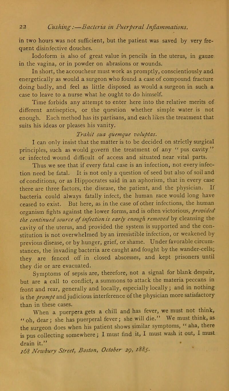 in two hours was not sufficient, but the patient was saved by very fre- quent disinfective douches. Iodoform is also of great value in pencils in the uterus, in gauze in the vagina, or in powder on abrasions or wounds. In short, the accoucheur must work as promptly, conscientiously and energetically as would a surgeon who found a case of compound fracture doing badly, and feel as little disposed as would a surgeon in such a case to leave to a nurse what he ought to do himself. Time forbids any attempt to enter here into the relative merits of different antiseptics, or the question whether simple water is not enough. Each method has its partisans, and each likes the treatment that suits his ideas or pleases his vanity. Trahit sua quemque voluptas. I can only insist that the matter is to be decided on strictly surgical principles, such as would govern the treatment of any “pus cavity or infected wound difficult of access and situated near vital parts. Thus we see that if every fatal case is an infection, not every infec- tion need be fatal. It is not only a question of seed but also of soil and of conditions, or as Hippocrates said in an aphorism, that in every case there are three factors, the disease, the patient, and the physician. If bacteria could always fatally infect, the human race would long have ceased to exist. But here, as in the case of other infections, the human organism fights against the lower forms, and is often victorious, provided the continued source of infection is early enough removed by cleansing the cavity of the uterus, and provided the system is supported and the con- stitution is not overwhelmed by an irresistible infection, or weakened by previous disease, or by hunger, grief, or shame. Under favorable circum- stances, the invading bacteria are caught and fought by the wander-cells; they are fenced off in closed abscesses, and kept prisoners until they die or are evacuated. Symptoms of sepsis are, therefore, not a signal for blank despair, but are a call to conflict, a summons to attack the materia peccans in front and rear, generally and locally, especially locally; and in nothing is the protnpt and judicious interference of the physician more satisfactory than in these cases. When a puerpcra gets a chill and has fever, we must not think, “oh, dear; she has puerperal fever; she will die.” We must think, as the surgeon does when his patient shows similar symptoms, “ aha, there is pus collecting somewhere; I must find it, I must wash it out, I must drain it.” * 168 Newbury Street, Boston, October 2g, 1885.