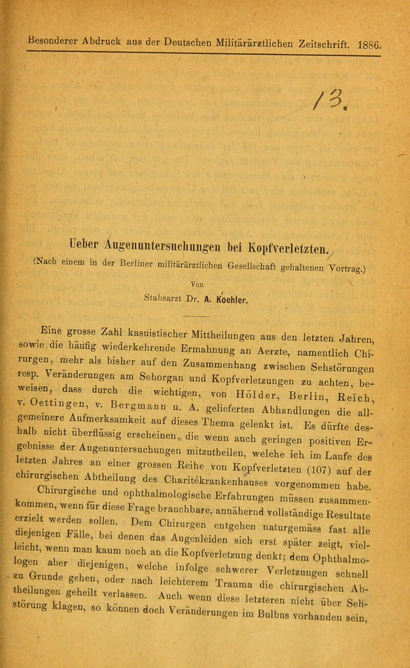 Besonderer Abdruck aus der Deutschen Militärärztlichen Zeitschrift. 1886. Ueber Aiigeimntersuchungen bei Kopfverletzten. (Nach einem in der Berliner militärärztlichen Gesellschaft gehaltenen Vortrag.) Von Stabsarzt Dr. A. Koehler. Eme grosse Zahl kasuistischer Mittheiluoge,, aus de,, letzte,, Jahren sow,e die häufig wiederkehrende Ermahnung an Aerzte, namentlich Chi- rurgen, me r als bisher aut den Zusammenhang zwischen Sehstürungen resp. Veränderungen am Sehorgan und Kopfverletzungen zu achten, be- wemen dass durch d,e wichtigen, von HSlder, Berlin, Reich, v. Oettingen, v. Bergmann u. A. gelieferten Abhandlungen die all- friht 1 fle-kSamkeit Mf die“S Tl,ema seleok, ist. Es dürfte des- alb nicht Überfluss,g erscheinen, die wenn auch geringen positiven Er- geunsse der Augenuntersuchungen mitzutheilen, welche ich im Laufe des letzten Jahres an emer grossen Reihe von Kopfverletzten (107) auf der eh,rurg,sehen Abteilung des Charitekraukenhauses vorgenLL Lbe Ch,rurg,sehe und ophthalmologische Erfahrungen müssen zusammen kommen, wenn für diese Frage brauchbare, anniihernd vollständige Resultate di:;: ;:rF«,eati-d Demd Cbrrgen entgch“ “ J g i^alle, bei denen das Augenleiden sich erst später zeigt viel logen' aber 7 °Ch denk,, dem Ophthalmo- gen aber d.ejemgen, welche infolge schwerer Verletzungen schnell zn Grunde gehen, oder „ach leichterem Trauma die chirurgischen Abi stür * m S'1Clk verJoS8en- Aucl, wenn diese letzteren nicht über Seit ™ng agen, so können doch Veränderungen im Bulbus vorhanden sein