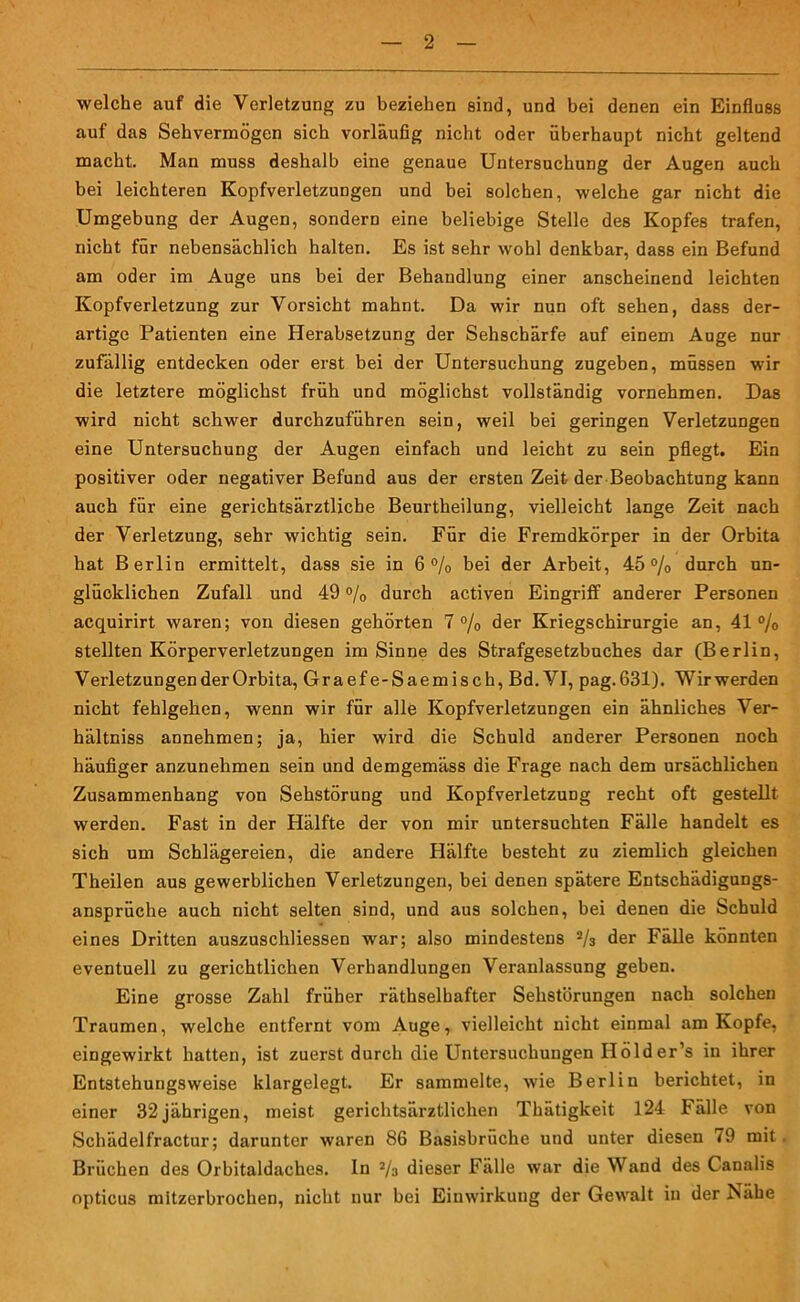 welche auf die Verletzung zu beziehen sind, und bei denen ein Einfluss auf das Sehvermögen sich vorläufig nicht oder überhaupt nicht geltend macht. Man muss deshalb eine genaue Untersuchung der Augen auch bei leichteren Kopfverletzungen und bei solchen, welche gar nicht die Umgebung der Augen, sondern eine beliebige Stelle des Kopfes trafen, nicht für nebensächlich halten. Es ist sehr wohl denkbar, dass ein Befund am oder im Auge uns bei der Behandlung einer anscheinend leichten Kopfverletzung zur Vorsicht mahnt. Da wir nun oft sehen, dass der- artige Patienten eine Herabsetzung der Sehschärfe auf einem Auge nur zufällig entdecken oder erst bei der Untersuchung zugeben, müssen wir die letztere möglichst früh und möglichst vollständig vornehmen. Das wird nicht schwer durchzuführen sein, weil bei geringen Verletzungen eine Untersuchung der Augen einfach und leicht zu sein pflegt. Ein positiver oder negativer Befund aus der ersten Zeit der Beobachtung kann auch für eine gerichtsärztliche Beurtheilung, vielleicht lange Zeit nach der Verletzung, sehr wichtig sein. Für die Fremdkörper in der Orbita hat Berlin ermittelt, dass sie in 6% bei der Arbeit, 45% durch un- glücklichen Zufall und 49 % durch activen Eingriff anderer Personen acquirirt waren; von diesen gehörten 7% der Kriegschirurgie an, 41% stellten Körperverletzungen im Sinne des Strafgesetzbuches dar (Berlin, Verletzungen der Orbita, Oraefe-Saemisch, Bd.VI, pag.631). Wirwerden nicht fehlgehen, wenn wir für alle Kopfverletzungen ein ähnliches Ver- hältnis annehmen; ja, hier wird die Schuld anderer Personen noch häufiger anzunehmen sein und demgemäss die Frage nach dem ursächlichen Zusammenhang von Sehstörung und Kopfverletzung recht oft gestellt werden. Fast in der Hälfte der von mir untersuchten Fälle handelt es sich um Schlägereien, die andere Hälfte besteht zu ziemlich gleichen Theilen aus gewerblichen Verletzungen, bei denen spätere Entschädigungs- ansprüche auch nicht selten sind, und aus solchen, bei denen die Schuld eines Dritten auszuschliessen war; also mindestens % der Fälle könnten eventuell zu gerichtlichen Verhandlungen Veranlassung geben. Eine grosse Zahl früher räthselhafter Sehstörungen nach solchen Traumen, welche entfernt vom Auge, vielleicht nicht einmal am Kopfe, eingewirkt hatten, ist zuerst durch die Untersuchungen Holder’s in ihrer Entstehungsweise klargelegt. Er sammelte, wie Berlin berichtet, in einer 32jährigen, meist gerichtsärztlichen Thätigkeit 124 fälle von Schädelfractur; darunter waren 86 Basisbrüche und unter diesen 79 mit. Brüchen des Orbitaldaches. In % dieser Fälle war die Wand des Canalis opticus mitzerbrochen, nicht nur bei Einwirkung der Gewalt in der Isähe