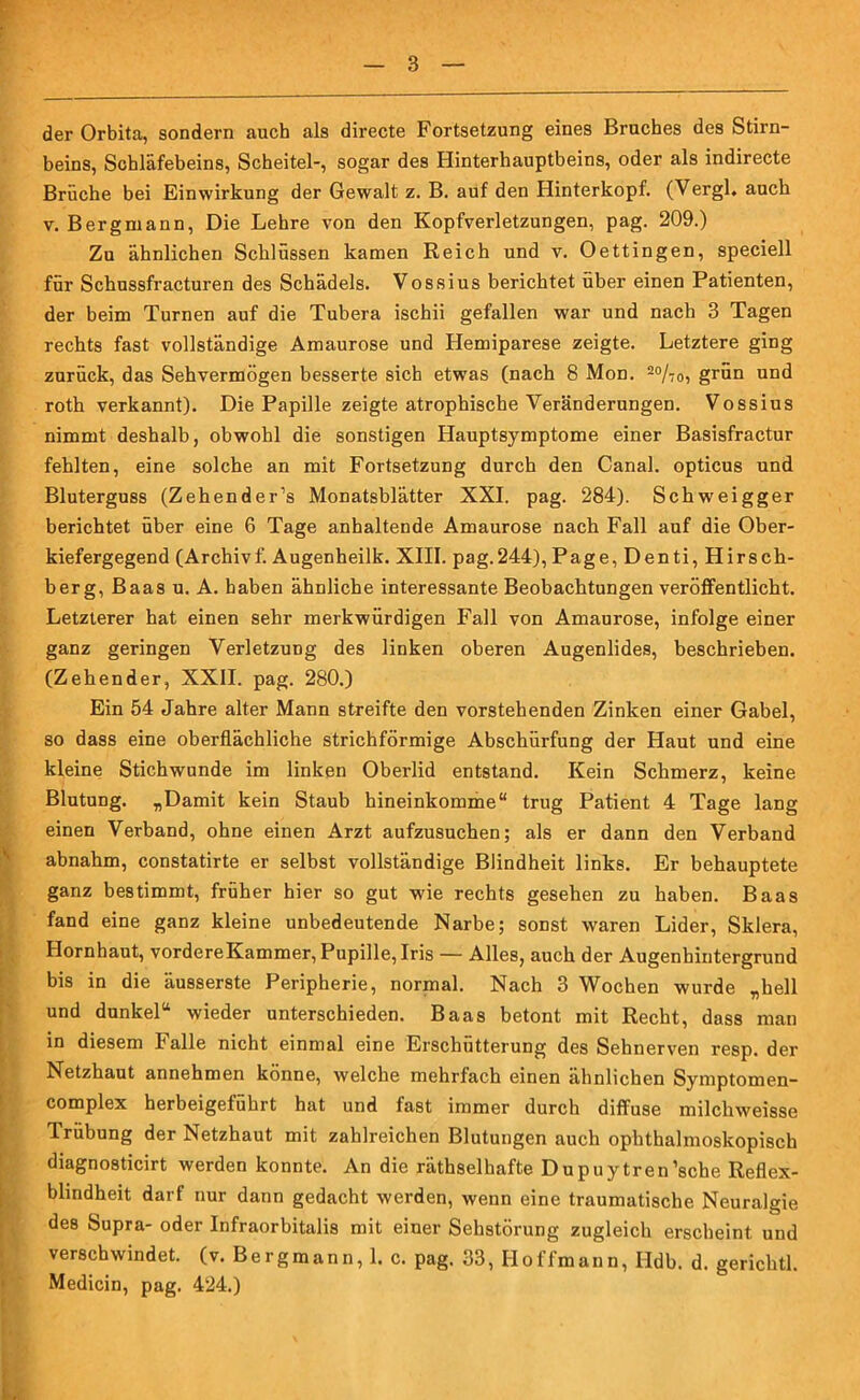 der Orbita, sondern auch als directe Fortsetzung eines Bruches des Stirn- beins, Schläfebeins, Scheitel-, sogar des Hinterhauptbeins, oder als indirecte Brüche bei Einwirkung der Gewalt z. B. auf den Hinterkopf. (Vergl, auch v. Bergmann, Die Lehre von den Kopfverletzungen, pag. 209.) Zu ähnlichen Schlüssen kamen Reich und v. Oettingen, speciell für Schussfracturen des Schädels. Vossius berichtet über einen Patienten, der beim Turnen auf die Tubera ischii gefallen war und nach 3 Tagen rechts fast vollständige Amaurose und Hemiparese zeigte. Letztere ging zurück, das Sehvermögen besserte sich etwas (nach 8 Mon. 2%o, grün und roth verkannt). Die Papille zeigte atrophische Veränderungen. Vossius nimmt deshalb, obwohl die sonstigen Hauptsymptome einer Basisfractur fehlten, eine solche an mit Fortsetzung durch den Canal, opticus und Bluterguss (Zehender’s Monatsblätter XXI. pag. 284). Schweigger berichtet über eine 6 Tage anhaltende Amaurose nach Fall auf die Ober- kiefergegend (Archivf. Augenheilk. XIII. pag.244), Page, Denti, Hirsch- berg, Baas u. A. haben ähnliche interessante Beobachtungen veröffentlicht. Letzterer hat einen sehr merkwürdigen Fall von Amaurose, infolge einer ganz geringen Verletzung des linken oberen Augenlides, beschrieben. (Zehender, XXII. pag. 280.) Ein 54 Jahre alter Mann streifte den vorstehenden Zinken einer Gabel, so dass eine oberflächliche strichförmige Abschürfung der Haut und eine kleine Stichwunde im linken Oberlid entstand. Kein Schmerz, keine Blutung. „Damit kein Staub hineinkomme“ trug Patient 4 Tage lang einen Verband, ohne einen Arzt aufzusuchen; als er dann den Verband abnahm, constatirte er selbst vollständige Blindheit links. Er behauptete ganz bestimmt, früher hier so gut wie rechts gesehen zu haben. Baas fand eine ganz kleine unbedeutende Narbe; sonst waren Lider, Sklera, Hornhaut, vordere Kammer, Pupille, Iris — Alles, auch der Augenhintergrund bis in die äusserste Peripherie, normal. Nach 3 Wochen wurde „hell und dunkel“ wieder unterschieden. Baas betont mit Recht, dass man in diesem halle nicht einmal eine Erschütterung des Sehnerven resp. der Netzhaut annehmen könne, welche mehrfach einen ähnlichen Symptomen- complex herbeigeführt hat und fast immer durch diffuse milchweisse Trübung der Netzhaut mit zahlreichen Blutungen auch ophthalmoskopisch diagnosticirt werden konnte. An die räthselhafte Dupuytren’sche Reflex- blindheit darf nur dann gedacht werden, wenn eine traumatische Neuralgie des Supra- oder Infraorbitalis mit einer Sehstörung zugleich erscheint und verschwindet, (v. Bergmann, 1. c. pag. 33, IIoffmann, Ildb. d. gerichtl. Medicin, pag. 424.)