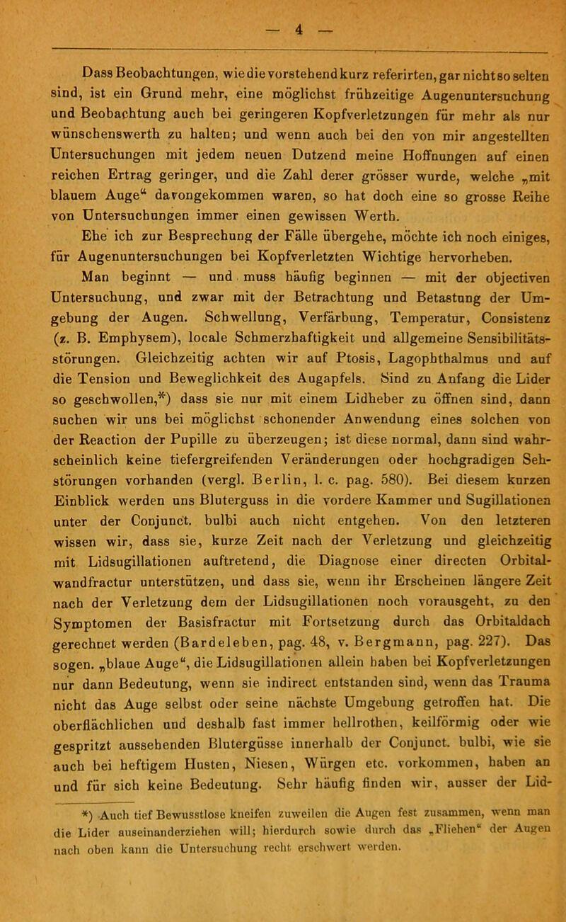 Dass Beobachtungen, wie die vorstehend kurz referirten, gar nichtso selten sind, ist ein Grund mehr, eine möglichst frühzeitige Augenuntersuchung und Beobachtung auch bei geringeren Kopfverletzungen für mehr als nur wünschenswerth zu halten; und wenn auch bei den von mir angestellten Untersuchungen mit jedem neuen Dutzend meine Hoffnungen auf einen reichen Ertrag geringer, und die Zahl derer grösser wurde, welche „mit blauem Auge“ davongekommen waren, so hat doch eine so grosse Reihe von Untersuchungen immer einen gewissen Werth. Ehe ich zur Besprechung der Fälle übergehe, möchte ich noch einiges, für Augenuntersuchungen bei Kopfverletzten Wichtige hervorheben. Man beginnt — und muss häufig beginnen — mit der objectiven Untersuchung, und zwar mit der Betrachtung und Betastung der Um- gebung der Augen. Schwellung, Verfärbung, Temperatur, Consistenz (z. B. Emphysem), locale Schmerzhaftigkeit und allgemeine Sensibilitäts- störungen. Gleichzeitig achten wir auf Ptosis, Lagophthalmus und auf die Tension und Beweglichkeit des Augapfels. Sind zu Anfang die Lider so geschwollen,*) dass sie nur mit einem Lidheber zu öffnen sind, dann suchen wir uns bei möglichst schonender Anwendung eines solchen von der Reaction der Pupille zu überzeugen; ist diese normal, dann sind wahr- scheinlich keine tiefergreifenden Veränderungen oder hochgradigen Seh- störungen vorhanden (vergl. Berlin, 1. c. pag. 580). Bei diesem kurzen Einblick werden uns Bluterguss in die vordere Kammer und Sugillationen unter der Conjunct. bulbi auch nicht entgehen. Von den letzteren wissen wir, dass sie, kurze Zeit nach der Verletzung und gleichzeitig mit Lidsugillationen auftretend, die Diagnose einer directen Orbital- wandfractur unterstützen, und dass sie, wenn ihr Erscheinen längere Zeit nach der Verletzung dem der Lidsugillationen noch vorausgeht, zu den Symptomen der Basisfractur mit Fortsetzung durch das Orbitaldach gerechnet werden (Bardeleben, pag. 48, v. Bergmann, pag. 227). Das sogen, „blaue Auge“, die Lidsugillationen allein haben bei Kopfverletzungen nur dann Bedeutung, wenn sie indirect entstanden sind, wenn das Trauma nicht das Auge selbst oder seine nächste Umgebung getroffen hat. Die oberflächlichen und deshalb fast immer hellrothen, keilförmig oder wie gespritzt aussehenden Blutergüsse innerhalb der Conjunct. bulbi, wie sie auch bei heftigem Husten, Niesen, Würgen etc. Vorkommen, haben an und für sich keine Bedeutung. Sehr häufig finden wir, ausser der Lid- *) Auch tief Bewusstlose kneifen zuweilen die Augen fest zusammen, wenn man die Lider auseinanderziehen will; hierdurch sowie durch das „Fliehen“ der Augen nach oben kann die Untersuchung recht erschwert werden.