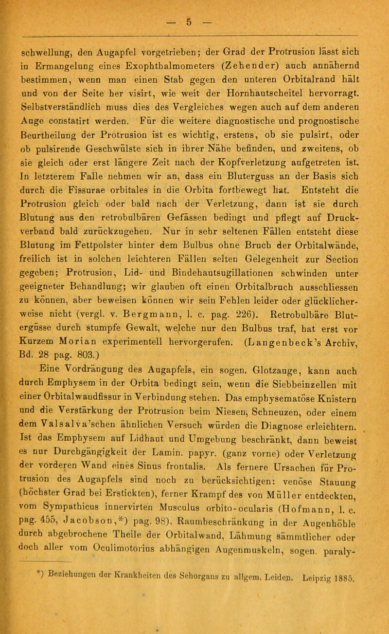 Schwellung, den Augapfel vorgetrieben; der Grad der Protrusion lässt sich in Ermangelung eines Exophthalmometers (Zehender) auch annähernd bestimmen, wenn man einen Stab gegen den unteren Orbitalrand hält und von der Seite her visirt, wie weit der Hornhautscheitel hervorragt. Selbstverständlich muss dies des Vergleiches wegen auch auf dem anderen Auge constatirt werden. Für die weitere diagnostische und prognostische Beurtheilung der Protrusion ist es wichtig, erstens, ob sie pulsirt, oder ob pulsirende Geschwülste sich in ihrer Nähe befinden, und zweitens, ob sie gleich oder erst längere Zeit nach der Kopfverletzung aufgetreten ist. In letzterem Falle nehmen wir an, dass ein Bluterguss an der Basis sich durch die Fissurae orbitales in die Orbita fortbewegt hat. Entsteht die Protrusion gleich oder bald nach der Verletzung, dann ist sie durch Blutung aus den retrobulbären Gefässen bedingt und pflegt auf Druck- verband bald zurückzugehen. Nur in sehr seltenen Fällen entsteht diese Blutung im Fettpolster hinter dem Bulbus ohne Bruch der Orbitalwände, freilich ist in solchen leichteren Fällen selten Gelegenheit zur Section gegeben; Protrusion, Lid- und Bindehautsugillationen schwinden unter geeigneter Behandlung; wir glauben oft einen Orbitalbruch ausschliessen zu können, aber beweisen können wir sein Fehlen leider oder glücklicher- weise nicht (vergl. v. Bergmann, 1. c. pag. 226). Retrobulbäre Blut- ergüsse durch stumpfe Gewalt, welche nur den Bulbus traf, hat erst vor Kurzem Morian experimentell hervorgerufen. (Langenbeck’s Archiv, Bd. 28 pag. 803.) Eine Vordrängung des Augapfels, ein sogen. Glotzauge, kann auch durch Emphysem in der Orbita bedingt sein, wenn die Siebbeinzellen mit einer Orbitalwandfissur in Verbindung stehen. Das emphysematose Knistern und die Verstärkung der Protrusion beim Niesen, Schneuzen, oder einem dem Valsal va’schen ähnlichen Versuch würden die Diagnose erleichtern. Ist das Emphysem auf Lidhaut und Umgebung beschränkt, dann beweist es nur Durchgängigkeit der Lamin. papyr. (ganz vorne) oder Verletzung der vorderen Wand eines Sinus frontalis. Als fernere Ursachen für Pro- trusion des Augapfels sind noch zu berücksichtigen: venöse Stauung (höchster Grad bei Erstickten), ferner Krampf des von Müller entdeckten, vom Sympathicus innervirten Musculus orbito-ocularis (Hofmann, 1. c. pag. 455, Jacobson,*) pag. 98), Raurnbeschränküng in der Augenhöhle durch abgebrochene Theile der Orbital wand, Lähmung sämmtlicher oder doch aller vom Oculimotorius abhängigen Augenmuskeln, sogen, paraly- ) Beziehungen der Krankheiten des Sehorgans zu allgem. Leiden. Leipzig 1885,