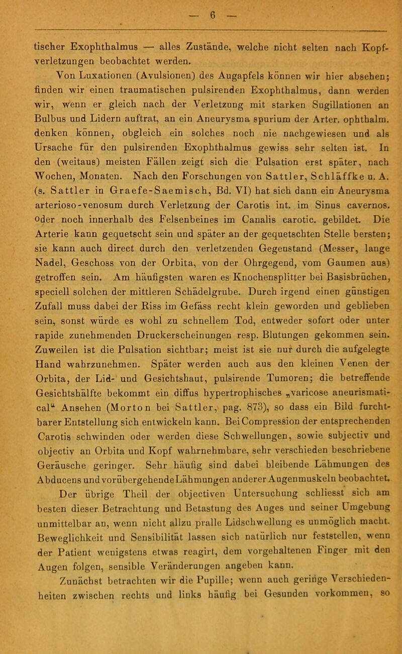 tischer Exophthalmus — alles Zustände, welche nicht selten nach Kopf- verletzungen beobachtet werden. Von Luxationen (Avulsionen) des Augapfels können wir hier absehen; finden wir einen traumatischen pulsirenden Exophthalmus, dann werden wir, wenn er gleich nach der Verletzung mit starken Sugillationen an Bulbus und Lidern auftrat, an ein Aneurysma spurium der Arter. ophthalm. denken können, obgleich ein solches noch nie nachgewiesen und als Ursache für den pulsirenden Exophthalmus gewiss sehr selten ist. In den (weitaus) meisten Fällen zeigt sich die Pulsation erst später, nach Wochen, Monaten. Nach den Forschungen von Sattler, Schläffke u. A. (s. Sattler in Graefe-Saemisch, Bd. VI) hat sich dann ein Aneurysma arterioso-venosum durch Verletzung der Carotis int. im Sinus cavernos. oder noch innerhalb des Felsenbeines im Canalis carotic. gebildet. Die Arterie kann gequetscht sein und später an der gequetschten Stelle bersten; sie kann auch direct durch den verletzenden Gegenstand (Messer, lange Nadel, Geschoss von der Orbita, von der Ohrgegend, vom Gaumen aus) getroffen sein. Am häufigsten waren es Knochensplitter bei Basisbrüchen, speciell solchen der mittleren Schädelgrube. Durch irgend einen günstigen Zufall muss dabei der Riss im Gefäss recht klein geworden und geblieben sein, sonst würde es wohl zu schnellem Tod, entweder sofort oder unter rapide zunehmenden Druckerscheinungen resp. Blutungen gekommen sein. Zuweilen ist die Pulsation sichtbar; meist ist sie nur durch die aufgelegte Hand wahrzunehmen. Später werden auch aus den kleinen \enen der Orbita, der Lid- und Gesichtshaut, pulsirende Tumoren; die betreffende Gesichtshälfte bekommt ein diffus hypertrophisches „varicose aneurismati- cal“ Ansehen (Morton bei Sattler, pag. 873), so dass ein Bild furcht- barer Entstellung sich entwickeln kann. BeiCompression der entsprechenden Carotis schwinden oder werden diese Schwellungen, sowie subjectiv und objectiv an Orbita und Kopf wahrnehmbare, sehr verschieden beschriebene Geräusche geringer. Sehr häufig sind dabei bleibende Lähmungen des Abducens und vorübergehendeLähmungen anderer Augenmuskeln beobachtet. Der übrige Theil der objectiven Untersuchung schliesst sich am besten dieser Betrachtung und Betastung des Auges und seiner Umgebung unmittelbar an, wenn nicht allzu pralle Lidschwellung es unmöglich macht. Beweglichkeit und Sensibilität lassen sich natürlich nur feststellen, wenn der Patient wenigstens etwas reagirt, dem vorgehaltenen Finger mit den Augen folgen, sensible Veränderungen angeben kann. Zunächst betrachten wir die Pupille; wenn auch geringe Verschieden- heiten zwischen rechts und links häufig bei Gesunden Vorkommen, so