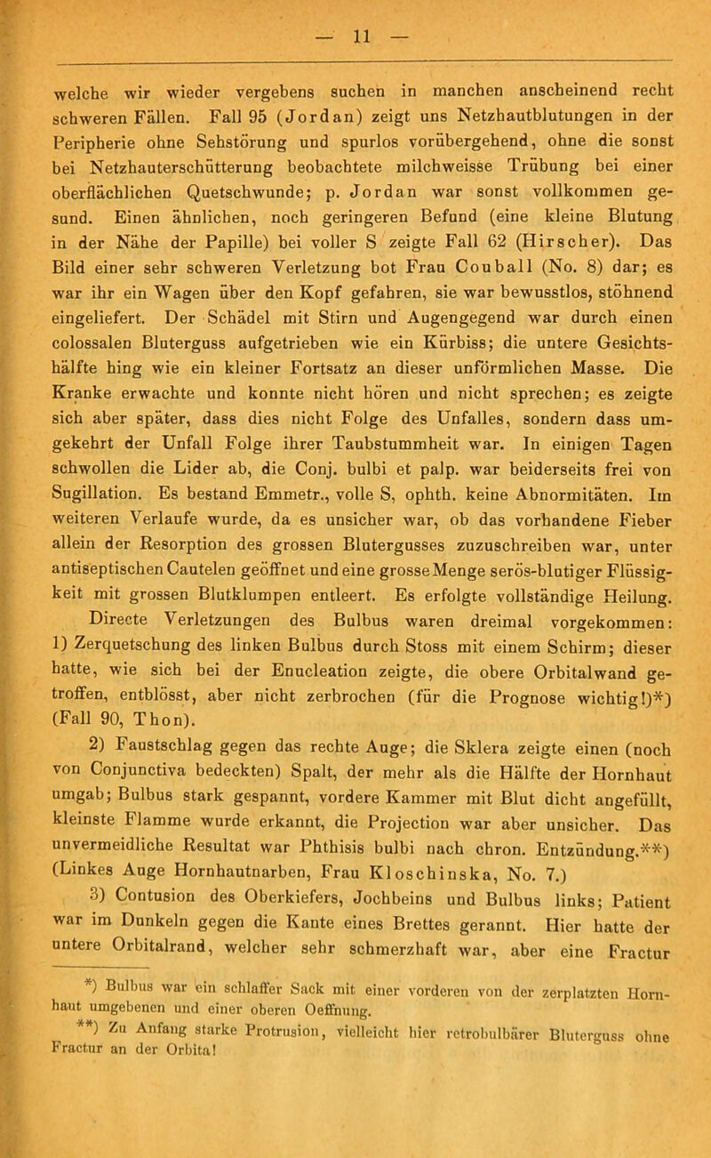 welche wir wieder vergebens suchen in manchen anscheinend recht schweren Fällen. Fall 95 (Jordan) zeigt uns Netzhautblutungen in der Peripherie ohne Sehstörung und spurlos vorübergehend, ohne die sonst bei Netzhauterschütterung beobachtete milcbweisse Trübung bei einer oberflächlichen Quetschwunde; p. Jordan war sonst vollkommen ge- sund. Einen ähnlichen, noch geringeren Befund (eine kleine Blutung in der Nähe der Papille) bei voller S zeigte Fall 62 (Hirscher). Das Bild einer sehr schweren Verletzung bot Frau Couball (No. 8) dar; es war ihr ein Wagen über den Kopf gefahren, sie war bewusstlos, stöhnend eingeliefert. Der Schädel mit Stirn und Augengegend war durch einen colossalen Bluterguss aufgetrieben wie ein Kürbiss; die untere Gesichts- hälfte hing wie ein kleiner Fortsatz an dieser unförmlichen Masse. Die Kranke erwachte und konnte nicht hören und nicht sprechen; es zeigte sich aber später, dass dies nicht Folge des Unfalles, sondern dass um- gekehrt der Unfall Folge ihrer Taubstummheit war. In einigen Tagen schwollen die Lider ab, die Conj. bulbi et palp. war beiderseits frei von Sugillation. Es bestand Emmetr., volle S, ophth. keine Abnormitäten. Iin weiteren Verlaufe wurde, da es unsicher war, ob das vorhandene Fieber allein der Resorption des grossen Blutergusses zuzuschreiben war, unter antiseptischen Cautelen geöffnet und eine grosseMenge serös-blutiger Flüssig- keit mit grossen Blutklumpen entleert. Es erfolgte vollständige Heilung. Directe Verletzungen des Bulbus waren dreimal vorgekommen: 1) Zerquetschung des linken Bulbus durch Stoss mit einem Schirm; dieser hatte, wie sich bei der Enucleation zeigte, die obere Orbitalwand ge- troffen, entblösst, aber nicht zerbrochen (für die Prognose wichtig!)*) (Fall 90, Thon). 2) Faustschlag gegen das rechte Auge; die Sklera zeigte einen (noch von Conjunctiva bedeckten) Spalt, der mehr als die Plälfte der Hornhaut umgab; Bulbus stark gespannt, vordere Kammer mit Blut dicht angefüllt, kleinste Flamme wurde erkannt, die Projection war aber unsicher. Das unvermeidliche Resultat war Phthisis bulbi nach chron. Entzündung.**) (Linkes Auge Hornhautnarben, Frau Kloschinska, No. 7.) 3) Contusion des Oberkiefers, Jochbeins und Bulbus links; Patient war im Dunkeln gegen die Kante eines Brettes gerannt. Hier hatte der untere Orbitalrand, welcher sehr schmerzhaft war, aber eine Fractur *) Bulbus war ein schlaffer Sack mit einer vorderen von der zerplatzten Horn- haut umgebenen und einer oberen Oeffnung. **) Zu Anfai'g starke Protrusion, vielleicht hier retrobulbärer Bluterguss ohne Fractur an der Orbita!
