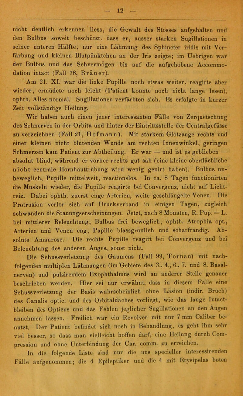 nicht deutlich erkennen Hess, die Gewalt des Stosses aufgehalten und den Bulbus soweit beschützt, dass er, ausser starken Sugillationen in seiner unteren Hälfte, nur eine Lähmung des Sphincter iridis mit Ver- färbung und kleinen Blutpünktchen an der Iris zeigte; im Uebrigen war der Bulbus und das Sehvermögen bis auf die aufgehobene Accommo- dation intact (Fall 78, Bräu er). Am 21. XI. war die linke Pupille noch etwas weiter, reagirte aber wieder, ermüdete noch leicht (Patient konnte noch nicht lange lesen), ophth. Alles normal. Sugillationen verfärbten sich. Es erfolgte in kurzer Zeit vollständige Heilung. Wir haben auch einen jener interessanten Fälle von Zerquetschung des Sehnerven in der Orbita und hinter der Eintrittsstelle der Centralgefässe zu verzeichnen (Fall 21, Hofmann). Mit starkem Glotzauge rechts und einer kleinen nicht blutenden Wunde am rechten Innenwinkel, geringen Schmerzen kam Patient zur Abtheilung. Er war — und ist es geblieben — absolut blind, während er vorher rechts gut sah (eine kleine oberflächliche nicht centrale Hornhauttrübung wird wenig genirt haben). Bulbus un- beweglich, Pupille mittelweit, reactionslos. In ca. 8 Tagen functionirten die Muskeln wieder, die Pupille reagirte bei Convergenz, nicht auf Licht- reiz. Dabei ophth. zuerst enge Arterien, weite geschlängelte Venen. Die Protrusion verlor sich auf Druckverband in einigen Tagen, zugleich schwanden die Stauungserscheinungen. Jetzt, nach 8 Monaten, R. Pup. = L. bei mittlerer Beleuchtung, Bulbus frei beweglich, ophth. Atrophia opt., Arterien und Venen eng, Papille blassgrünlich und scharfrandig. Ab- solute Amaurose. Die rechte Pupille reagirt bei Convergenz und bei Beleuchtung des anderen Auges, sonst nicht. Die Schussverletzung des Gaumens (Fall 99, Tornau) mit nach- folgenden multiplen Lähmungen (im Gebiete des 3., 4., 6., 7. und 8. Basal- nerven) und pulsirendem Exophthalmus wird an anderer Stelle genauer beschrieben werden. Hier sei nur erwähnt, dass in diesem Falle eine Scbussverletzung der Basis wahrscheinlich ohne Läsion (indir. Bruch) des Canalis optic. und des Orbitaldaches vorliegt, wie das lange Intact- bleiben des Opticus und das F'ehlen jeglicher Sugillationen an den Augen annehmen lassen. Freilich war ein Revolver mit nur ( mm Caliber be- nutzt. Der Patient befindet sich noch in Behandlung, es geht ihm sehr viel besser, so dass man vielleicht hoffen darf, eine Heilung durch Com- pression und ohne Unterbindung der Car. comm. zu erreichen. In die folgende Liste sind nur die uns specieller interessirenden Fälle aufgenommen; die 4 Epileptiker und die 4 mit Erysipelas boten