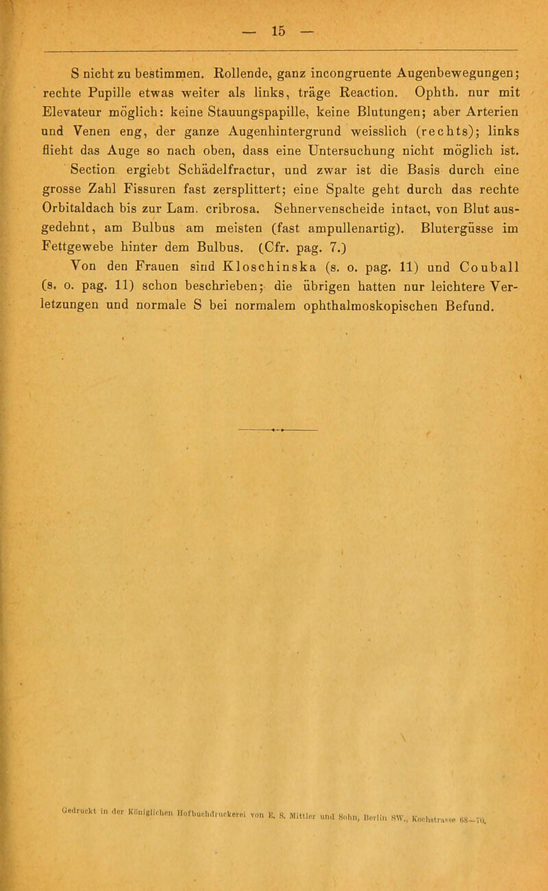 S nicht zu bestimmen. Rollende, ganz incongruente Augenbewegungen; rechte Pupille etwas weiter als links, träge Reaction. Ophth. nur mit Elevateur möglich: keine Stauungspapille, keine Blutungen; aber Arterien und Venen eng, der ganze Augenhintergrund weisslich (rechts); links flieht das Auge so nach oben, dass eine Untersuchung nicht möglich ist. Section ergiebt Schädelfractur, und zwar ist die Basis durch eine grosse Zahl Fissuren fast zersplittert; eine Spalte geht durch das rechte Orbitaldach bis zur Lam. cribrosa. Sehnervenscheide intact, von Blut aus- gedehnt, am Bulbus am meisten (fast ampullenartig). Blutergüsse im Fettgewebe hinter dem Bulbus. (Cfr. pag. 7.) Von den Frauen sind Kloschinska (s. o. pag. 11) und Couball (s. o. pag. 11) schon beschrieben; die übrigen hatten nur leichtere Ver- letzungen und normale S bei normalem ophthalmoskopischen Befund. * von E. S. Mittler und Snlm, Berlin .SW., Koclistavwe 68-70. Gedruckt in der Königlichen Hofbuchdruckerei