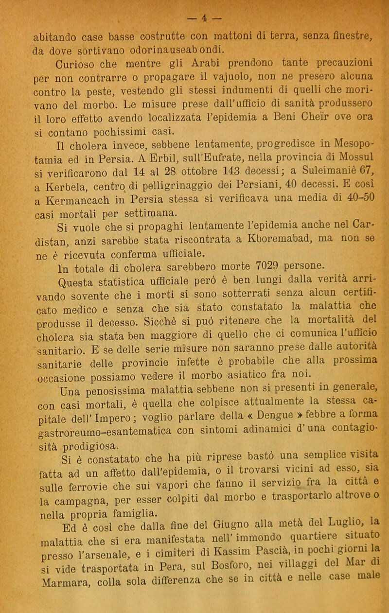 abitando case basse costrutte con mattoni di terra, senza finestre, da dove sortivano odorinauseabondi. Curioso che mentre gli Arabi prendono tante precauzioni per non contrarre o propagare il vajuolo, non ne presero alcuna contro la peste, vestendo gli stessi indumenti di quelli che mori- vano del morbo. Le misure prese daU’ufflcio di sanità produssero il loro effetto avendo localizzata l’epidemia a Beni Chei'r ove ora si contano pochissimi casi. Il cholera invece, sebbene lentamente, progredisce in Mesopo- tamia ed in Persia. A Erbil, sull’Eufrate, nella provincia di Mossul si verificarono dal 14 al 28 ottobre 143 decessi ; a Suleimaniè 67, a Kerbela, centro di pelligrinaggio dei Persiani, 40 decessi. E così a Kermancach in Persia stessa si verificava una media di 40-50 casi mortali per settimana. Si vuole che si propaghi lentamente l’epidemia anche nel Car- distan, anzi sarebbe stata riscontrata a Kboremabad, ma non se ne è ricevuta conferma ufficiale. In totale di cholera sarebbero morte 7029 persone. Questa statistica ufficiale però è ben lungi dalla verità arri- vando sovente che i morti si sono sotterrati senza alcun certifi- cato medico e senza che sia stato constatato la malattia che produsse il decesso. Sicché si può ritenere che la mortalità del cholera sia stata ben maggiore di quello che ci comunica l’ufficio sanitario. E se delle serie misure non saranno prese dalle autorità sanitarie delle provincie infette è probabile che alla prossima occasione possiamo vedere il morbo asiatico fi a noi. Una penosissima malattia sebbene non si presenti in generale, con casi mortali, è quella che colpisce attualmente la stessa ca- pitale dell’ Impero ; voglio parlare della « Dengue > febbre a forma gastroreumo-esantematica con sintomi adinamici d una contagio- sità prodigiosa. . Si è constatato che ha più riprese bastò una semplice viSiU fatta ad un affetto daU’epidemia, o il trovarsi vicini ad esso, sia sulle ferrovie che sui vapori che fanno il servizio fra la citta e la campagna, per esser colpiti dal morbo e trasportarlo altrove o nella propria famiglia. , t io Ed è cosi che dalla fine del Giugno alla metà del Luglio, la malattia che si era manifestata nell’ immondo quartiere situato presso l’arsenale, e i cimiteri di Kassim Pascià, in pochi giorni la si vide trasportata in Pera, sul Bosforo, nei villaggi del Mar di Marmare, colla sola differenza che se in città e nelle case ma e