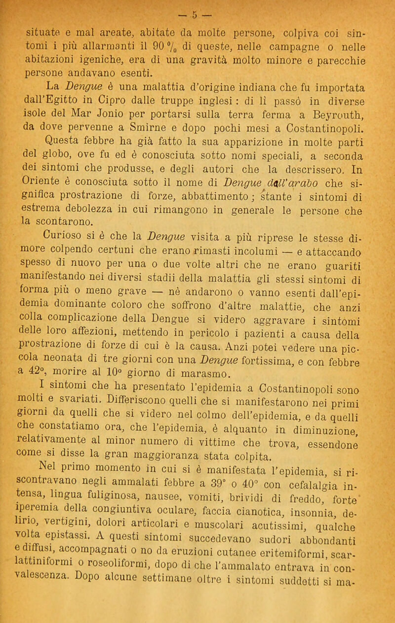 situate e mal areate, abitate da molte persone, colpiva coi sin- tomi i più allarmanti il 90 ®/o di queste, nelle campagne o nelle abitazioni igeniche, era di una gravità molto minore e parecchie persone andavano esenti. La Dengue è una malattia d’origine indiana che fu importata dall’Egitto in Cipro dalle truppe inglesi : di lì passò in diverse isole del Mar Jonio per portarsi sulla terra ferma a Beyroiith, da dove pervenne a Smirne e dopo pochi mesi a Costantinopoli. Questa febbre ha già fatto la sua apparizione in molte parti del globo, ove fu ed è conosciuta sotto nomi speciali, a seconda dei sintomi che produsse, e degli autori che la descrissero. In Oriente è conosciuta sotto il nome di Dengue dall’arabo che si- gnifica prostrazione di forze, abbattimento ; stante i sintomi di estrema debolezza in cui rimangono in generale le persone che la scontarono. Curioso si è che la Dengue visita a più riprese le stesse di- more colpendo certuni che erano rimasti incolumi — e attaccando spesso di nuovo per una o due volte altri che ne erano guariti manifestando nei diversi stadii della malattia gli stessi sintomi di forma più o meno grave — nè andarono o vanno esenti dall’epi- demia dominante coloro che soffrono d’altre malattie, che anzi colla complicazione della Dengue si videro aggravare i sintomi delle loro affezioni, mettendo in pericolo i pazienti a causa della prostrazione di forze di cui è la causa. Anzi potei vedere una pic- cola neonata di tre giorni con una Dengue fortissima, e con febbre a 42°, morire al 10° giorno di marasmo. I sintomi che ha presentato l’epidemia a Costantinopoli sono molti e svariati. Differiscono quelli che si manifestarono nei primi giorni da quelli che si videro nel colmo dell’epidemia, e da quelli che constatiamo ora, che l’epidemia, è alquanto in diminuzione, relativamente al minor numero di vittime che trova, essendone come si disse la gran maggioranza stata colpita. Nel primo momento in cui si è manifestata l’epidemia, si ri- scontravano negli ammalati febbre a 39° o 40° con cefalalgia in- tensa, lingua fuliginosa, nausee, vomiti, brividi di freddo,” forte iperemia della congiuntiva oculare, faccia cianotica, insonnia, de- lirio, vertigini, dolori articolari e muscolari acutissimi, qualche volta epistassi. A questi sintomi succedevano sudori abbondanti f accompagnati o no da eruzioni cutanee eritemiformi, scar- lattiniformi o roseoliforrai, dopo di che l’ammalato entrava in con- valescenza. Dopo alcune settimane oltre i sintomi suddetti si ma-