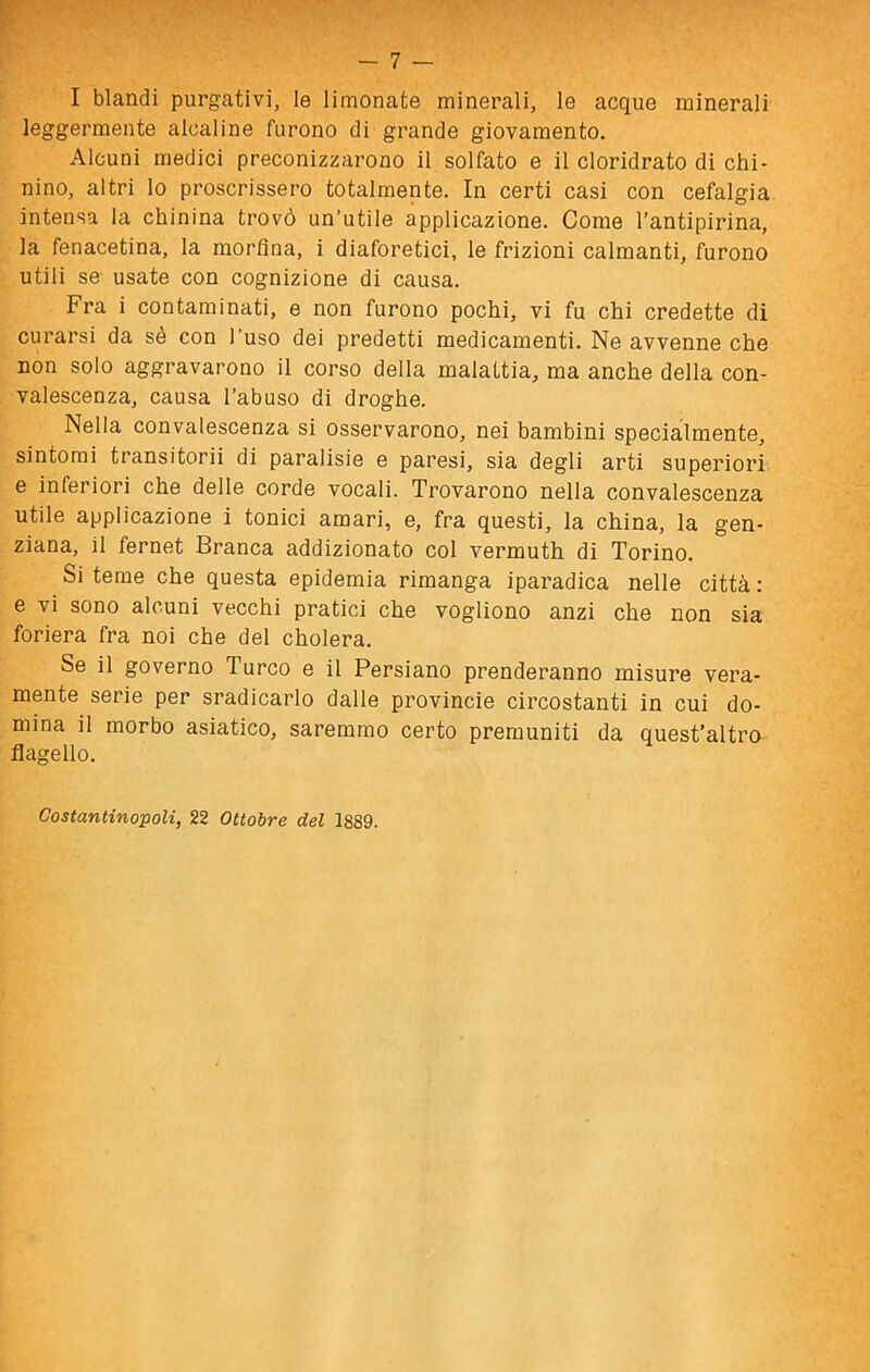 I blandi purgativi, le limonate minerali, le acque minerali leggermente alcaline furono di grande giovamento. Alcuni medici preconizzarono il solfato e il cloridrato di chi- nino, altri lo proscrissero totalmente. In certi casi con cefalgia intensa la chinina trovò un’utile applicazione. Come l’antipirina, la fenacetina, la morfina, i diaforetici, le frizioni calmanti, furono utili se- usate con cognizione di causa. Fra i contaminati, e non furono pochi, vi fu chi credette di curarsi da sé con l’uso dei predetti medicamenti. Ne avvenne che non solo aggravarono il corso della malattia, ma anche della con- valescenza, causa l’abuso di droghe. Nella convalescenza si osservarono, nei bambini specialmente, sintomi transitorii di paralisie e paresi, sia degli arti superiori e inferiori che delle corde vocali. Trovarono nella convalescenza utile applicazione i tonici amari, e, fra questi, la china, la gen- ziana, il fernet Branca addizionato col vermuth di Torino. Si teme che questa epidemia rimanga iparadica nelle città: e vi sono alcuni vecchi pratici che vogliono anzi che non sia foriera fra noi che del cholera. Se il governo Turco e il Persiano prenderanno misure vera- mente serie per sradicarlo dalle provinole circostanti in cui do- mina il morbo asiatico, saremmo certo premuniti da quest’altro flagello. Costantinopoli, 22 Ottobre del 1889.