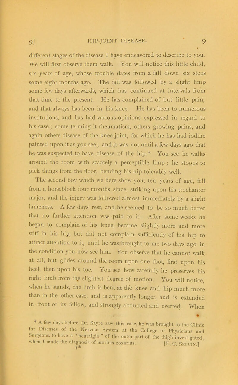 different stages of the disease I have endeavored to describe to you. We will first observe them walk. You will notice this little chiid, six years of age, whose trouble dates from a fall down six steps some eight months ago. The fall was followed by a slight limp some few days afterwards, which has continued at intervals from that time to the present. He has complained of but little pain, and that always has been in his knee. He has been to numerous institutions, and has had various opinions expressed in regard to his case; some terming it rheumatism, others growing pains, and again others disease of the knee-joint, for which he has had iodine painted upon it as you see ; and it was not until a few days ago that he was suspected to have disease of the hip.* You see he walks around the room with scarcely a perceptible limp ; he stoops to pick things from the floor, bending his hip tolerably well. The second boy which we here show you, ten years of age, fell from a horseblock four months since, striking upon his trochanter major, and the injury was followed almost immediately by a slight lameness. A few days’ rest, and he seemed to be so much better that no further attention was paid to it. After some weeks he began to complain of his knee, became slightly more and more stiff in his hip, but did not complain sufficiently of his hip to attract attention to it, until he was brought to me two days ago in the condition you now see him. You observe that he cannot walk at all, but glides around the room upon one foot, first upon his heel, then upon his toe. You see how carefully he preserves his right limb from thg slightest degree of motion. You will notice, when he stands, the limb is bent at the knee and hip much more than in the other case, and is apparently longer, and is extended in front of its fellow, and strongly abducted and everted. When • * A few days before Dr. Sayre saw this case, he'was brought to the Clinic for Diseases of the Nervous System, at the College of Physicians and Surgeons, to have a “ neuralgia ” of the outer part of the thigh investigated , when I made the diagnosis of morbus coxarius. [E. C. SEGUIN.]