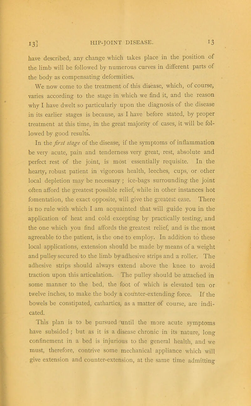 have described, any change which takes place in the position of the limb will be followed by numerous curves in different parts of the body as compensating deformities. We now come to the treatment of this disease, which, of course, varies according to the stage in which we find it, and the reason why I have dwelt so particularly upon the diagnosis of the disease in its earlier stages is because, as I have before stated, by proper treatment at this time, in the great majority of cases, it will be fol- lowed by good results. In the first stage of the disease, if the symptoms of inflammation be very acute, pain and tenderness very great, rest, absolute and perfect rest of the joint, is most essentially requisite. In the hearty, robust patient in vigorous health, leeches, cups, or other local depletion may be necessary ; ice-bags surrounding the joint often afford the greatest possible relief, while in other instances hot fomentation, the exact opposite, will give the greatest ease. There is no rule with which I am acquainted that will guide you in the application of heat and cold excepting by practically testing, and the one which you find affords the greatest relief, and is the most agreeable to the patient, is the one to employ. In addition to these local applications, extension should be made by means of a weight and pulley secured to the limb by adhesive strips and a roller. The adhesive strips should always extend above the knee to avoid traction upon this articulation. The pulley should be attached in some manner to the bed, the foot of which is elevated ten or twelve inches, to make the body a counter-extending force. If the bowels be constipated, cathartics, as a matter of course, are indi- cated. This plan is to be pursued until the more acute symptoms have subsided ; but as it is a disease chronic in its nature, long confinement in a bed is injurious to the general health, and we must, therefore, contrive some mechanical appliance which will give extension and counter-extension, at the same time admitting