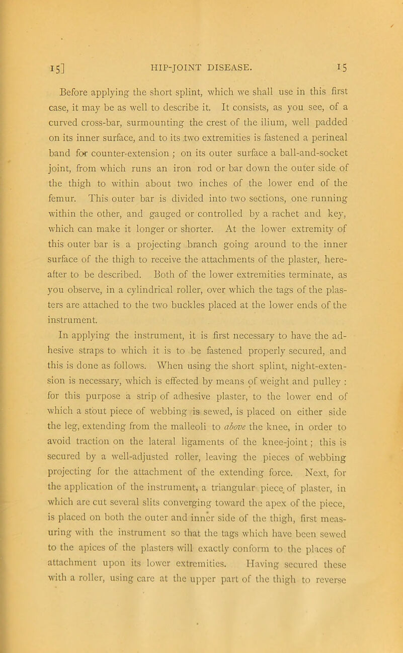 Before applying the short splint, which we shall use in this first case, it may be as well to describe it. It consists, as you see, of a curved cross-bar, surmounting the crest of the ilium, well padded on its inner surface, and to its two extremities is fastened a perineal band for counter-extension ; on its outer surface a ball-and-socket joint, from which runs an iron rod or bar down the outer side of the thigh to within about two inches of the lower end of the femur. This outer bar is divided into two sections, one running within the other, and gauged or controlled by a rachet and key, which can make it longer or shorter. At the lower extremity of this outer bar is a projecting branch going around to the inner surface of the thigh to receive the attachments of the plaster, here- after to be described. Both of the lower extremities terminate, as you observe, in a cylindrical roller, over which the tags of the plas- ters are attached to the two buckles placed at the lower ends of the instrument. In applying the instrument, it is first necessary to have the ad- hesive straps to which it is to be fastened properly secured, and this is done as follows. When using the short splint, night-exten- sion is necessary, which is effected by means of weight and pulley : for this purpose a strip of adhesive plaster, to the lower end of which a stout piece of webbing is sewed, is placed on either side the leg, extending from the malleoli to above the knee, in order to avoid traction on the lateral ligaments of the knee-joint; this is secured by a well-adjusted roller, leaving the pieces of webbing projecting for the attachment of the extending force. Next, for the application of the instrument, a triangular piece, of plaster, in which are cut several slits converging toward the apex of the piece, is placed on both the outer and inner side of the thigh, first meas- uring with the instrument so that the tags which have been sewed to the apices of the plasters will exactly conform to the places of attachment upon its lower extremities. Having secured these with a roller, using care at the upper part of the thigh to reverse