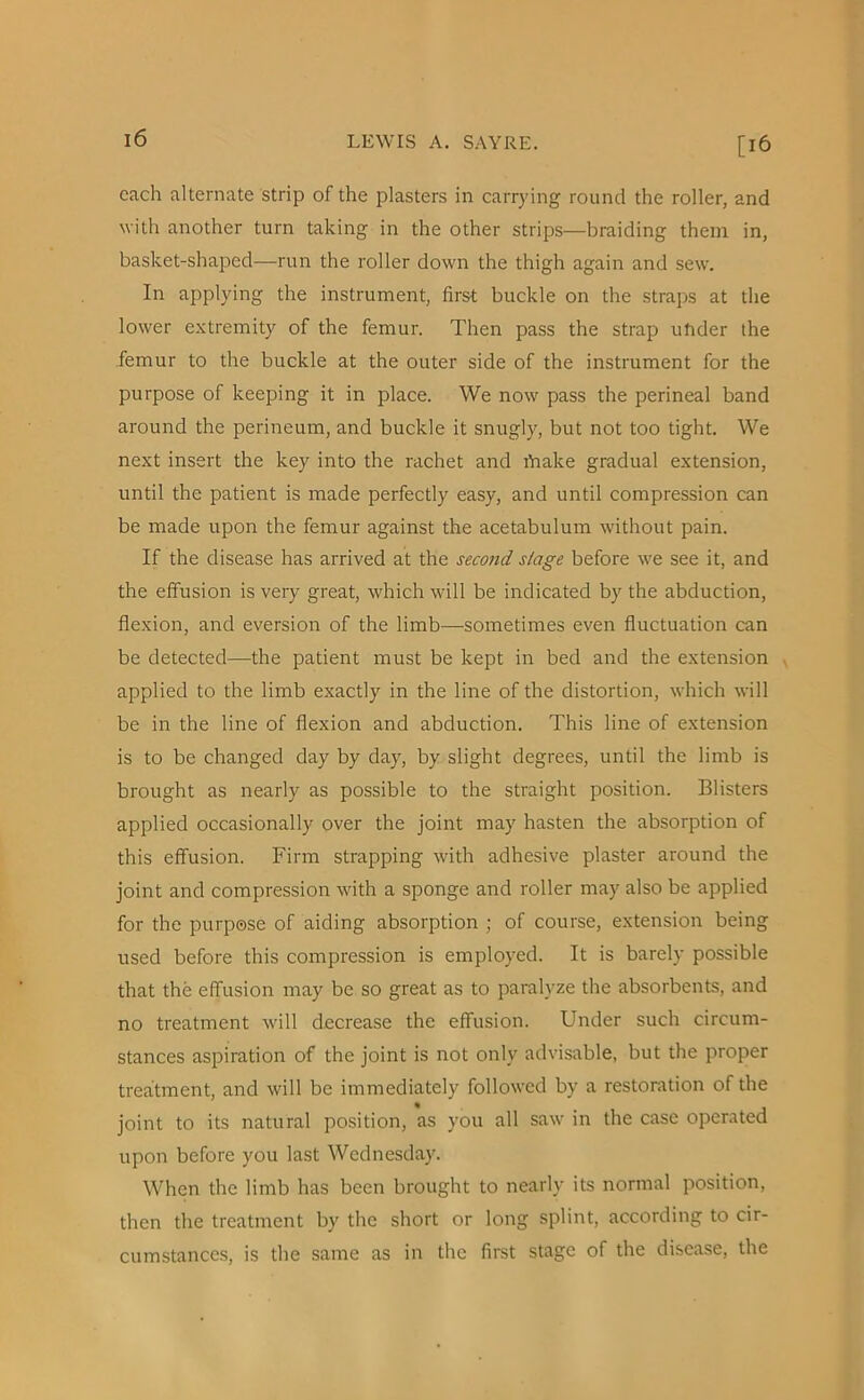 [16 each alternate strip of the plasters in carrying round the roller, and with another turn taking in the other strips—braiding them in, basket-shaped—run the roller down the thigh again and sew. In applying the instrument, first buckle on the straps at the lower extremity of the femur. Then pass the strap under the femur to the buckle at the outer side of the instrument for the purpose of keeping it in place. We now pass the perineal band around the perineum, and buckle it snugly, but not too tight. We next insert the key into the rachet and brake gradual extension, until the patient is made perfectly easy, and until compression can be made upon the femur against the acetabulum without pain. If the disease has arrived at the second stage before we see it, and the effusion is very great, which will be indicated by the abduction, flexion, and eversion of the limb—-sometimes even fluctuation can be detected—the patient must be kept in bed and the extension applied to the limb exactly in the line of the distortion, which will be in the line of flexion and abduction. This line of extension is to be changed day by day, by slight degrees, until the limb is brought as nearly as possible to the straight position. Blisters applied occasionally over the joint may hasten the absorption of this effusion. Firm strapping with adhesive plaster around the joint and compression with a sponge and roller may also be applied for the purpose of aiding absorption ; of course, extension being used before this compression is employed. It is barely possible that the effusion may be so great as to paralyze the absorbents, and no treatment will decrease the effusion. Under such circum- stances aspiration of the joint is not only advisable, but the proper treatment, and will be immediately followed by a restoration of the joint to its natural position, as you all saw in the case operated upon before you last Wednesday. When the limb has been brought to nearly its normal position, then the treatment by the short or long splint, according to cir- cumstances, is the same as in the first stage of the disease, the