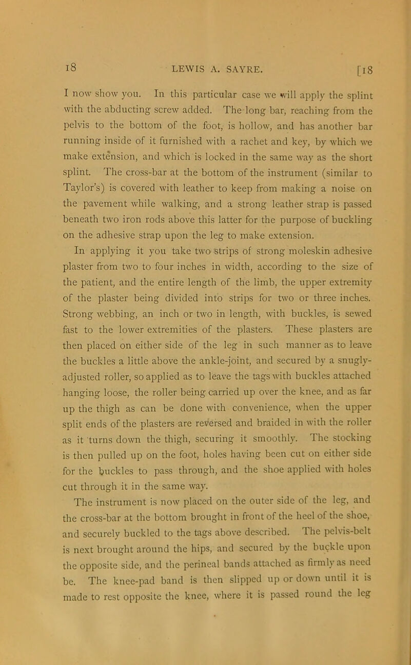 [18 I now show you. In this particular case we will apply the splint with the abducting screw added. The long bar, reaching from the pelvis to the bottom of the foot, is hollow, and has another bar running inside of it furnished with a rachet and key, by which we make extension, and which is locked in the same way as the short splint. The cross-bar at the bottom of the instrument (similar to Taylor’s) is covered with leather to keep from making a noise on the pavement while walking, and a strong leather strap is passed beneath two iron rods above this latter for the purpose of buckling on the adhesive strap upon the leg to make extension. In applying it you take two strips of strong moleskin adhesive plaster from two to four inches in width, according to the size of the patient, and the entire length of the limb, the upper extremity of the plaster being divided into strips for two or three inches. Strong webbing, an inch or two in length, with buckles, is sewed fast to the lower extremities of the plasters. These plasters are then placed on either side of the leg in such manner as to leave the buckles a little above the ankle-joint, and secured by a snugly- adjusted roller, so applied as to leave the tags with buckles attached hanging loose, the roller being carried up over the knee, and as far up the thigh as can be done with convenience, when the upper split ends of the plasters are reversed and braided in with the roller as it turns down the thigh, securing it smoothly. The stocking is then pulled up on the foot, holes having been cut on either side for the buckles to pass through, and the shoe applied with holes cut through it in the same way. The instrument is now placed on the outer side of the leg, and the cross-bar at the bottom brought in front of the heel of the shoe, and securely buckled to the tags above described. The pelvis-belt is next brought around the hips, and secured by the buckle upon the opposite side, and the perineal bands attached as firmly as need be. The knee-pad band is then slipped up or down until it is made to rest opposite the knee, where it is passed round the leg