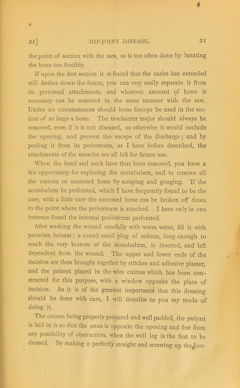 4 1 21] PI IP-JOINT DISEASE. 21 the point of section with the saw, as is too often done by luxating the bone too forcibly. If upon the first section it is found that the caries has extended still farther down the femur, you can very easily separate it from its periosteal attachments, and whatever amount of bone is necessary can be removed in the same manner with the saw. . Under no circumstances should bone forceps be used in the sec- tion of so large a bone. The trochanter major should always be removed, even if it is not diseased, as otherwise it would occlude the opening, and prevent the escape of the discharge; and by peeling it from its periosteum, as I have before described, the attachments of the muscles are all left for future use. When the head and neck have thus been removed, you have a fair opportunity for exploring the acetabulum, and to remove all the carious or necrosed bone by scraping and gouging. If the acetabulum be perforated, which I have frequently found to be the case, with a little care the necrosed bone can be broken off down to the point where the periosteum is attached. I have only in one instance found the internal periosteum perforated. After washing the wound carefully with warm water, fill it with Peruvian balsam; a round small plug of oakum, long enough to reach the very bottom of the acetabulum, is inserted, and left dependent from the wound. The upper and lower ends of the incision are then brought together by stitches and adhesive plaster, and the patient placed in the wire cuirass which has been con- structed for this purpose, with a window opposite the place of incision. As it is of the greatest importance that this dressing should be done with care, I will describe to you my mode of doing it. The cuirass being properly prepared and well padded, the patient is laid in it so that the anus is opposite the opening and free from any possibility of obstruction, when the well leg is the first to be dressed. By making it perfectly straight and screwing up the^foot-