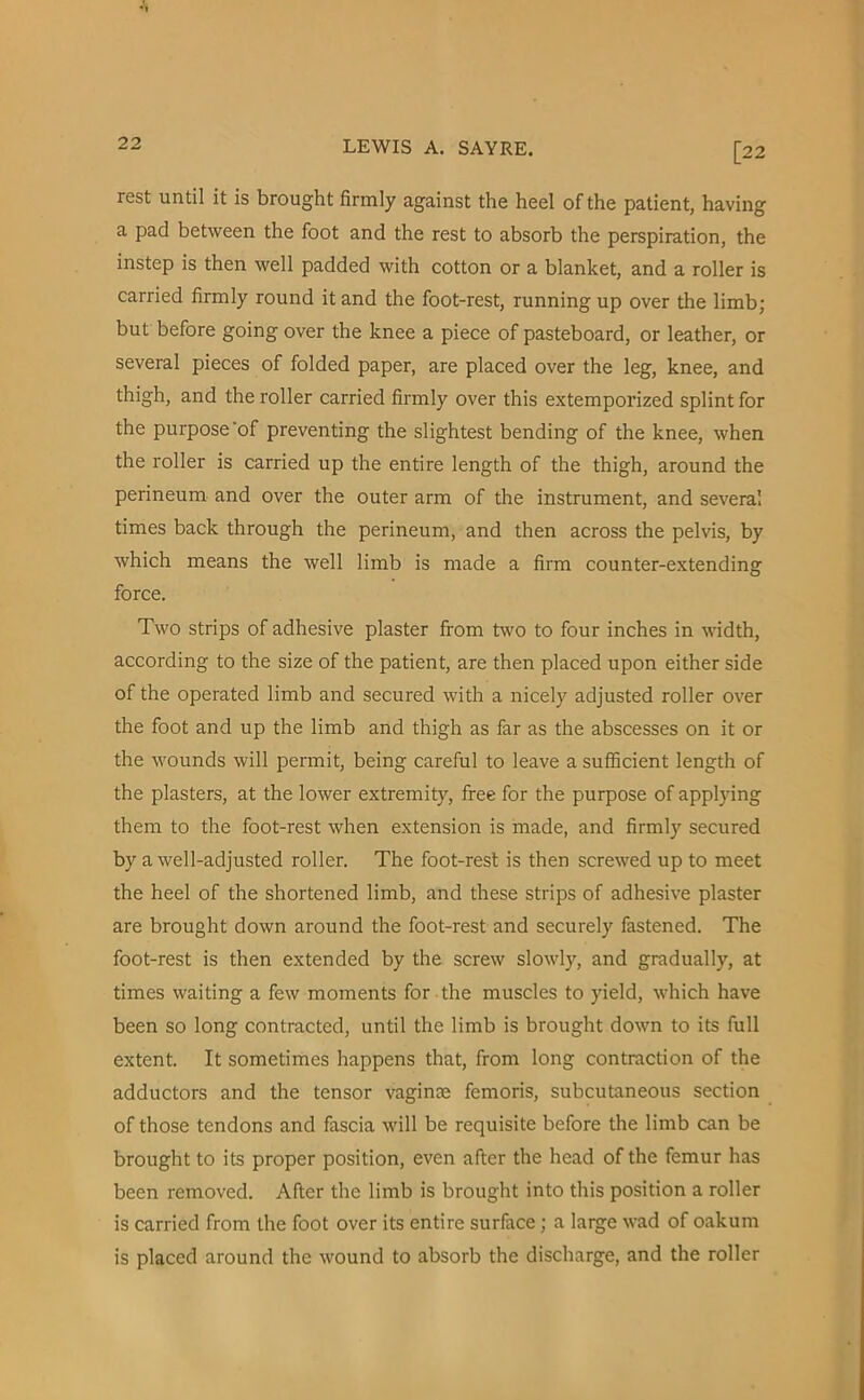 [22 rest until it is brought firmly against the heel of the patient, having a pad between the foot and the rest to absorb the perspiration, the instep is then well padded with cotton or a blanket, and a roller is carried firmly round it and the foot-rest, running up over the limb; but before going over the knee a piece of pasteboard, or leather, or several pieces of folded paper, are placed over the leg, knee, and thigh, and the roller carried firmly over this extemporized splint for the purpose of preventing the slightest bending of the knee, when the roller is carried up the entire length of the thigh, around the perineum and over the outer arm of the instrument, and several times back through the perineum, and then across the pelvis, by which means the well limb is made a firm counter-extending force. Two strips of adhesive plaster from two to four inches in width, according to the size of the patient, are then placed upon either side of the operated limb and secured with a nicely adjusted roller over the foot and up the limb and thigh as far as the abscesses on it or the wounds will permit, being careful to leave a sufficient length of the plasters, at the lower extremity, free for the purpose of applying them to the foot-rest when extension is made, and firmly secured by a well-adjusted roller. The foot-rest is then screwed up to meet the heel of the shortened limb, and these strips of adhesive plaster are brought down around the foot-rest and securely fastened. The foot-rest is then extended by the screw slowly, and gradually, at times waiting a few moments for the muscles to yield, which have been so long contracted, until the limb is brought down to its full extent. It sometimes happens that, from long contraction of the adductors and the tensor vagince femoris, subcutaneous section of those tendons and fascia will be requisite before the limb can be brought to its proper position, even after the head of the femur has been removed. After the limb is brought into this position a roller is carried from the foot over its entire surface ; a large wad of oakum is placed around the wound to absorb the discharge, and the roller