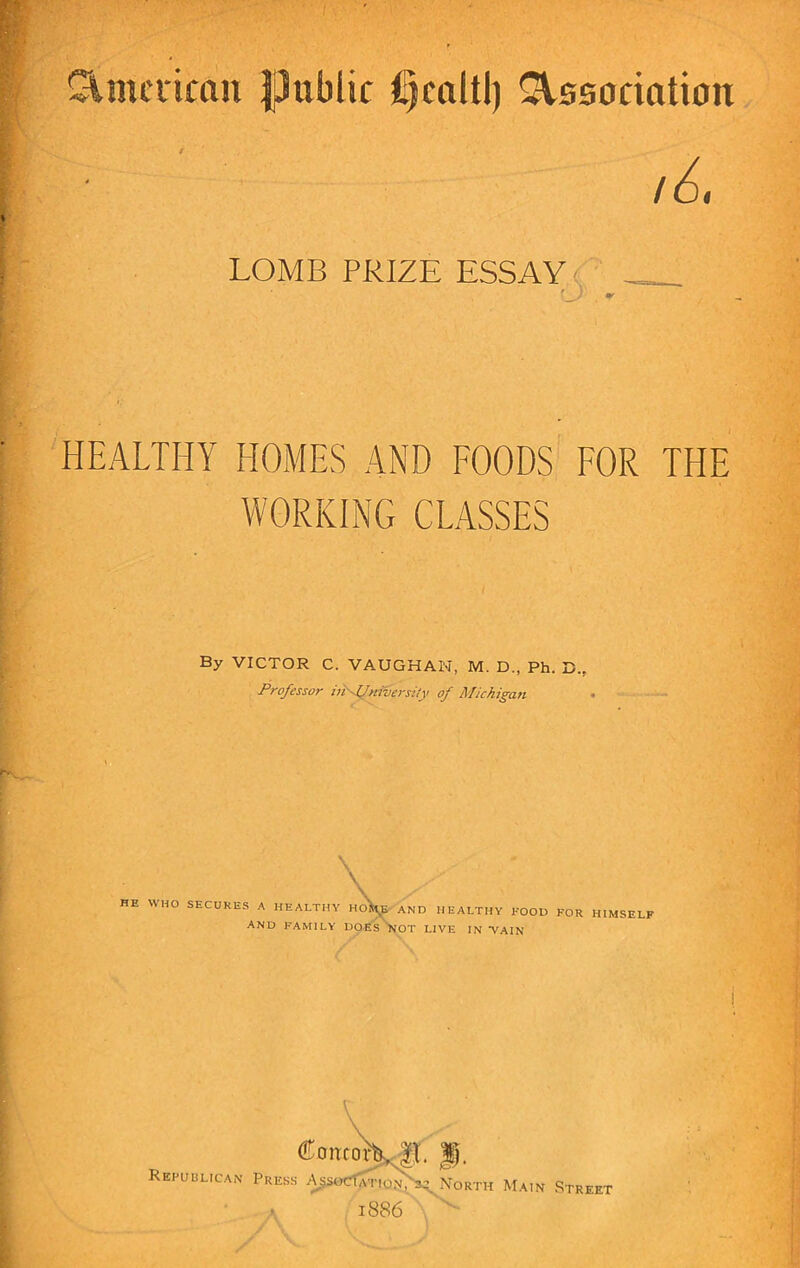 American public Association LOMB PRIZE ESSAY '_) . - HEALTHY HOMES AND FOODS FOR THE WORKING CLASSES By VICTOR C. VAUGHAN, M. D., Ph. D.r Professor infJniversily of Michigan \ HE WHO SECURES A HEALTHY HO^E AND HEALTHY ROOD FOR HIMSELF and family DOES not live in vain (Toncot\ |t. Republican Press AssocG\:iW^H North Main Street . 18 86
