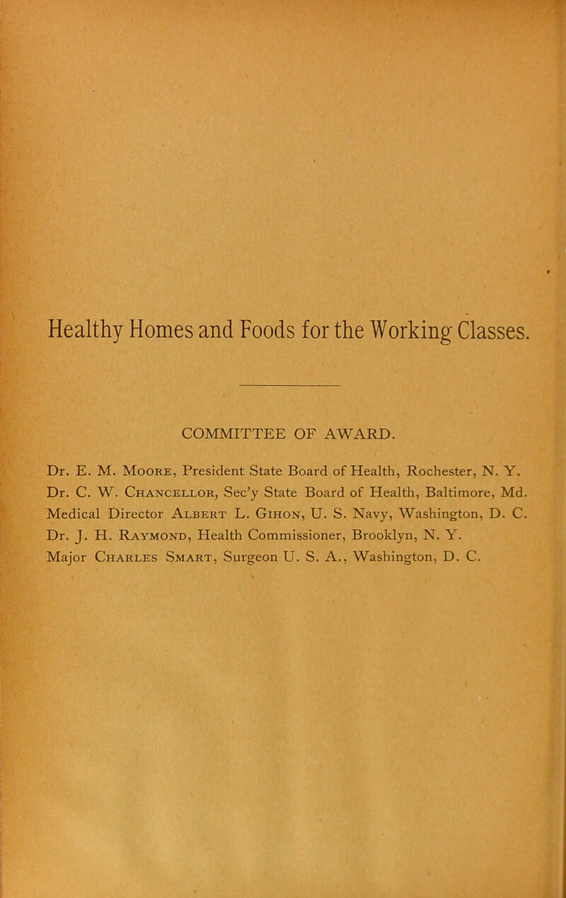 Healthy Homes and Foods for the Working Classes. COMMITTEE OF AWARD. Dr. E. M. Moore, President State Board of Health, Rochester, N. Y. Dr. C. W. Chancellor, Sec’y State Board of Health, Baltimore, Md. Medical Director Albert L. Gihon, U. S. Navy, Washington, D. C. Dr. J. H. Raymond, Health Commissioner, Brooklyn, N. Y. Major Charles Smart, Surgeon U. S. A., Washington, D. C.