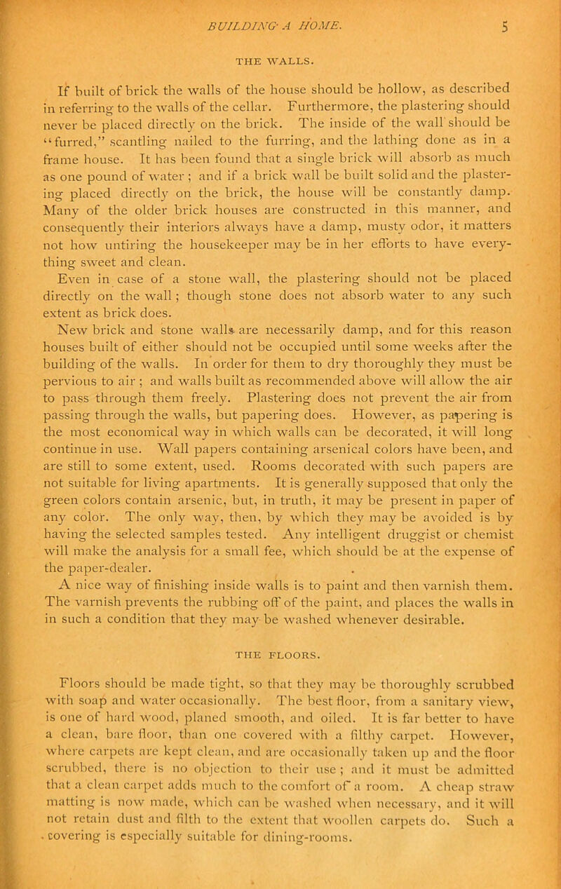 THE WALLS. If built of brick the walls of the house should be hollow, as described in referring to the walls of the cellar. Furthermore, the plastering should never be placed directly on the brick. The inside of the wall should be “furred,” scantling nailed to the furring, and the lathing done as in a frame house. It has been found that a single brick will absorb as much as one pound of water ; and if a brick wall be built solid and the plaster- ing placed directly on the brick, the house will be constantly damp. Many of the older brick houses are constructed in this manner, and consequently their interiors always have a damp, musty odor, it matters not how untiring the housekeeper may be in her efforts to have every- thing sweet and clean. Even in case of a stone wall, the plastering should not be placed directly on the wall ; though stone does not absorb water to any such extent as brick does. New brick and stone walls- are necessarily damp, and for this reason houses built of either should not be occupied until some weeks after the building of the walls. In order for them to dry thoroughly they must be pervious to air ; and walls built as recommended above will allow the air to pass through them freely. Plastering does not prevent the air from passing through the walls, but papering does. However, as papering is the most economical way in which walls can be decorated, it will long continue in use. Wall papers containing arsenical colors have been, and are still to some extent, used. Rooms decorated with such papers are not suitable for living apartments. It is generally supposed that only the green colors contain arsenic, but, in truth, it may be present in paper of any color. The only way, then, by which they may be avoided is by having the selected samples tested. Any intelligent druggist or chemist will make the analysis for a small fee, which should be at the expense of the paper-dealer. A nice way of finishing inside walls is to paint and then varnish them. The varnish prevents the rubbing off of the paint, and places the walls in in such a condition that they may be washed whenever desirable. THE FLOORS. Floors should be made tight, so that they may be thoroughly scrubbed with soap and water occasionally. The best floor, from a sanitary view, is one of hard wood, planed smooth, and oiled. It is far better to have a clean, bare floor, than one covered with a filthy carpet. However, where carpets are kept clean, and are occasionally taken up and the floor scrubbed, there is no objection to their use ; and it must be admitted that a clean carpet adds much to the comfort oF a room. A cheap straw matting is now made, which can be washed when necessary, and it will not retain dust and filth to the extent that woollen carpets do. Such a . covering is especially suitable for dining-rooms.