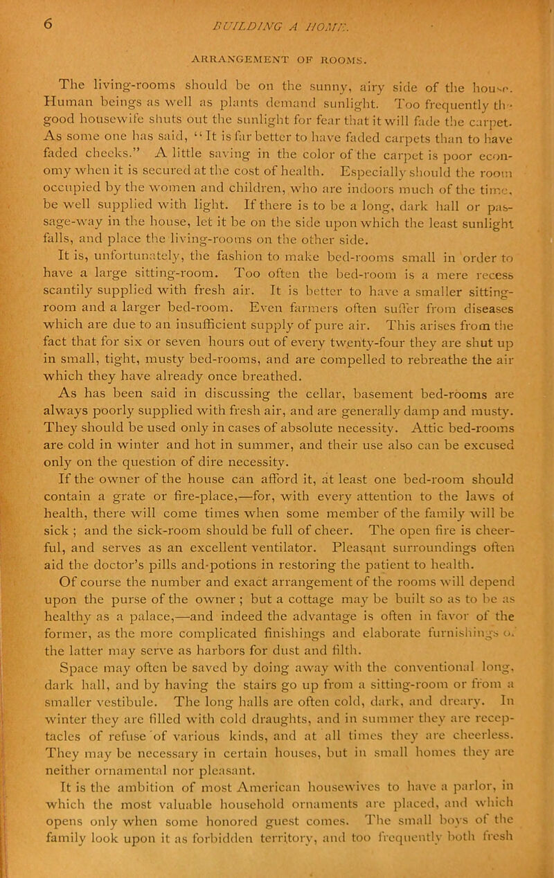 ARRANGEMENT OF ROOMS. The living-rooms should be on the sunny, airy side of the house. Human beings as well as plants demand sunlight. Too frequently th • good housewife shuts out the sunlight for fear that it will fade the carpet- As some one has said, “It is far better to have faded carpets than to have faded checks.” A little saving in the color of the carpet is poor econ- omy when it is secured at the cost of health. Especially should the room occupied by the women and children, who are indoors much of the time, be well supplied with light. If there is to be a long, dark hall or pas- sage-way in the house, let it be on the side upon which the least sunlight falls, and place the living-rooms on the other side. It is, unfortunately, the fashion to make bed-rooms small in order to have a large sitting-room. Too often the bed-room is a mere recess scantily supplied with fresh air. It is better to have a smaller sitting- room and a larger bed-room. Even farmers often suffer from diseases which are due to an insufficient supply of pure air. This arises from the fact that for six or seven hours out of every twenty-four they are shut up in small, tight, musty bed-rooms, and are compelled to rebreathe the air which they have already once breathed. As has been said in discussing the cellar, basement bed-rooms are always poorly supplied with fresh air, and are generally damp and musty. They should be used only in cases of absolute necessity. Attic bed-rooms are cold in winter and hot in summer, and their use also can be excused only on the question of dire necessity. If the owner of the house can afford it, at least one bed-room should contain a grate or fire-place,—for, with every attention to the laws of health, there will come times when some member of the family will be sick ; and the sick-room should be full of cheer. The open fire is cheer- ful, and serves as an excellent ventilator. Pleasant surroundings often aid the doctor’s pills and-potions in restoring the patient to health. Of course the number and exact arrangement of the rooms will depend upon the purse of the owner ; but a cottage may be built so as to be as healthy as a palace,—and indeed the advantage is often in favor of the former, as the more complicated finishings and elaborate furnishings of the latter may serve as harbors for dust and filth. Space may often be saved by doing away with the conventional long, dark hall, and by having the stairs go up from a sitting-room or from a smaller vestibule. The long halls are often cold, dark, and dreary. In winter they arc filled with cold draughts, and in summer they are recep- tacles of refuse of various kinds, and at all times they are cheerless. They may be necessary in certain houses, but in small homes they are neither ornamental nor pleasant. It is the ambition of most American housewives to have a parlor, in which the most valuable household ornaments are placed, and which opens only when some honored guest comes. The small boys ot the family look upon it as forbidden territory, and too frequently both fresh