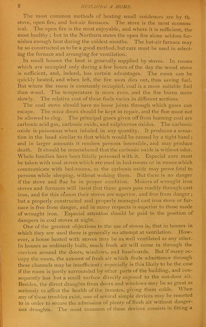 The most common methods of heating small residences are by th- stove, open fire, and hot-air furnaces. The stove is the most econom- ical. The open fire is the most enjoyable, and where it is sufficient, the most healthy ; but in the Northern states the open fire alone seldom fur- nishes enough heat during the coldest months. The hot-air furnace may be so constructed as to be a good method, but care must be used in select- ing the furnace and arranging for ventilation. In small houses the heat is generally supplied by stoves. In rooms which are occupied only during a few hours of the day the wood stove is sufficient, and, indeed, has certain advantages. The room can be quickly heated, and when left, the fire soon dies out, thus saving fuel. But where the room is constantly occupied, coal is a more suitable fuel than wood. The temperature is more even, and the fire burns more slowly. The relative cost of these fuels varies in different sections. The coal stove should have no loose joints through which gases can escape. The mica doors should be kept in repair, and the flue must not be allowed to clog. The principal gases given off from burning coal are carbonic acid gas, carbonic oxide, and sulphurous oxides. The carbonic oxide is poisonous when inhaled in any quantity. It produces a sensa- tion in the head similar to that which would be caused by a tight band ; and in larger amounts it renders persons insensible, and may produce death. It should be remembered that the carbonic oxide is without odor. Whole families have been fatally poisoned with it. Especial care must be taken with coal stoves which are used in bed-rooms or in rooms which communicate with bed-rooms, as the carbonic oxide may prove fatal to persons while sleeping, without waking them. But there is no danger if the stove and flue be in proper condition. Makers of wrought iron stoves and furnaces will insist that these gases pass readily through cast iron, and for this reason their stoves are superior, and free from danger ; but a properly constructed and properly managed cast iron stove or fur- nace is free from danger, and in many respects is superior to those made of wrought iron. Especial attention should be paid to the position of dampers in coal stoves at night. One of the greatest objections to the use of stoves is, that in houses in which they are used there is generally no attempt at ventilation. How- ever, a house heated with stoves may be as well ventilated as any other. In houses as ordinarily built, much fresh air will come in through the crevices around the doors, windows, and baseboards. But it many oc- cupy the room, the amount of fresh air which finds admittance through these channels may be insufficient: especially is this likely to be the case if the room is partly surrounded by other parts ot the building, and con- sequently has but a small surface directly exposed to the out-door air. Besides, the direct draughts from doors and windows may be so great as seriously to affect the health of the inmates, giving them colds. W hen anv of these troubles exist, one of several simple devices may be resotted to in order to secure the admission of plenty ot fresh air without danger- ous draughts. The most common ot these devices consists in fitting a