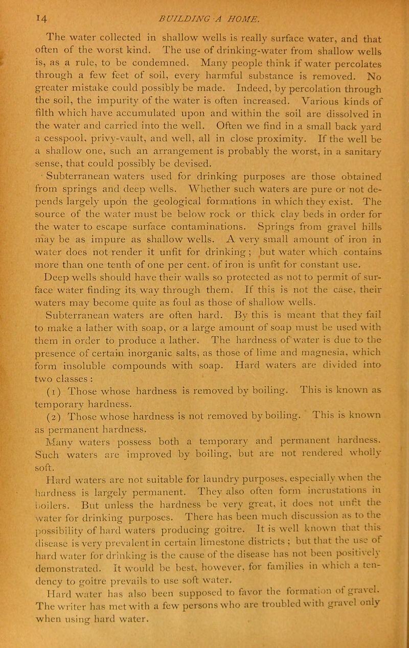 The water collected in shallow wells is really surface water, and that often of the worst kind. The use of drinking-water from shallow wells is, as a rule, to be condemned. Many people think if water percolates through a few feet of soil, every harmful substance is removed. No greater mistake could possibly be made. Indeed, by percolation through the soil, the impurity of the water is often increased. Various kinds of filth which have accumulated upon and within the soil are dissolved in the water and carried into the well. Often we find in a small back yard a cesspool, privy-vault, and well, all in close proximity. If the well be a shallow one, such an arrangement is probably the worst, in a sanitary sense, that could possibly be devised. Subterranean waters used for drinking purposes are those obtained from springs and deep wells. Whether such waters are puie or not de- pends largely upon the geological formations in which they exist. The source of the water must be below rock or thick clay beds in order for the water to escape surface contaminations. Springs from gravel hills may be as impure as shallow wells. A very small amount of iron in water docs not render it unfit for drinking; but water which contains more than one tenth of one per cent, of iron is unfit for constant use. Deep wells should have their walls so protected as not to permit of sur- face water finding its way through them. If this is not the case, their waters may become quite as foul as those of shallow wells. Subterranean waters are often hard. By this is meant that they fail to make a lather with soap, or a large amount of soap must be used with them in order to produce a lather. The hardness of water is due to the presence of certain inorganic salts, as those ot lime and magnesia, which form insoluble compounds with soap. Hard waters are divided into two classes : (1) Those whose hardness is removed by boiling. This is known as temporary hardness. (2) Those whose hardness is not removed by boiling. This is known as permanent hardness. Manv waters possess both a temporary and permanent hardness. Such waters are improved by boiling, but are not rendered wholly soft. Hard waters are not suitable for laundry purposes, especially when the hardness is largely permanent. They also often form incrustations in boilers. But unless the hardness be very great, it docs not unfit the water for drinking purposes. There has been much discussion as to the possibility of hard waters producing goitre. It is well known that this disease is very prevalent in certain limestone districts ; but that the use of hard water for drinking is the cause of the disease has not been positively demonstrated. It would be best, however, ior families in which a ten- dency to goitre prevails to use soft water. Hard water has also been supposed to favor the formation of gravel. The writer has met with a few persons who are troubled with gravel only when using hard water. O