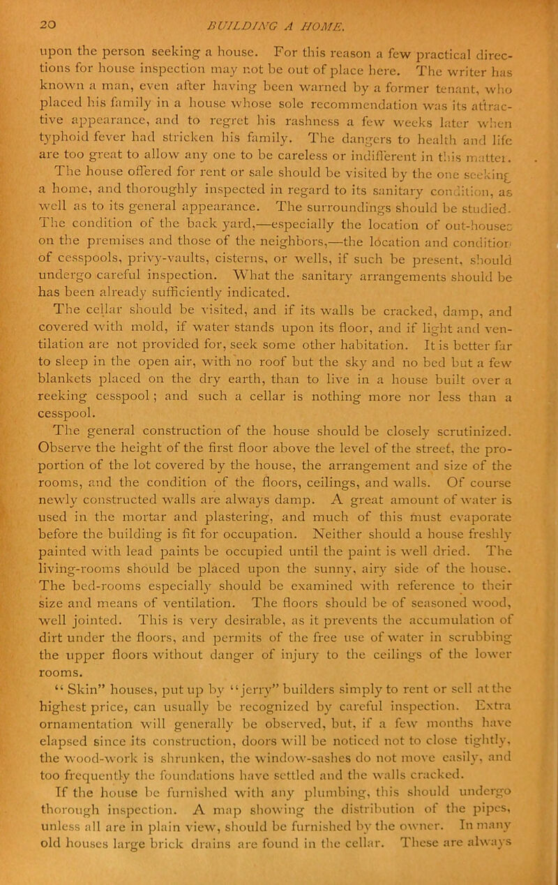 upon the person seeking a house. For this reason a few practical direc- tions for house inspection may not be out of place here. The writer has known a man, even after having been warned by a former tenant, who placed his family in a house whose sole recommendation was its attrac- tive appearance, and to regret his rashness a few weeks later when typhoid fever had stricken his family. The dangers to health and life are too great to allow any one to be careless or indifferent in this matter. The house offered for rent or sale should be visited by the one seekinf a home, and thoroughly inspected in regard to its sanitary condition, as well as to its general appearance. The surroundings should be studied. The condition of the back yard,—especially the location of out-houses on the premises and those of the neighbors,—the location and condition of cesspools, privy-vaults, cisterns, or wells, if such be present, should undergo careful inspection. What the sanitary arrangements should be has been already sufficiently indicated. The cellar should be visited, and if its walls be cracked, damp, and covered with mold, if water stands upon its floor, and if light and ven- tilation are not provided for, seek some other habitation. It is better far to sleep in the open air, with no roof but the sky and no bed but a few blankets placed on the dry earth, than to live in a house built over a reeking cesspool ; and such a cellar is nothing more nor less than a cesspool. The general construction of the house should be closely scrutinized. Observe the height of the first floor above the level of the street, the pro- portion of the lot covered by the house, the arrangement and size of the rooms, and the condition of the floors, ceilings, and walls. Of course newly constructed walls are always damp. A great amount of water is used in the mortar and plastering, and much of this must evaporate before the building is fit for occupation. Neither should a house freshly painted with lead paints be occupied until the paint is well dried. The living-rooms should be placed upon the sunny, airy side of the house. The bed-rooms especially should be examined with reference to their size and means of ventilation. The floors should be of seasoned wood, well jointed. This is very desirable, as it prevents the accumulation of dirt under the floors, and permits of the free use of water in scrubbing the upper floors without danger of injury to the ceilings of the lower rooms. “ Skin” houses, put up by “jerry” builders simply to rent or sell at the highest price, can usually be recognized by careful inspection. Extra ornamentation will generally be observed, but, if a few months have elapsed since its construction, doors will be noticed not to close tightly, the wood-work is shrunken, the window-sashes do not move easily, and too frequently the foundations have settled and the walls cracked. If the house be furnished with any plumbing, this should undergo thorough inspection. A map showing the distribution of the pipes, unless all are in plain view, should be furnished by the owner. In many old houses large brick drains are found in the cellar. These are always