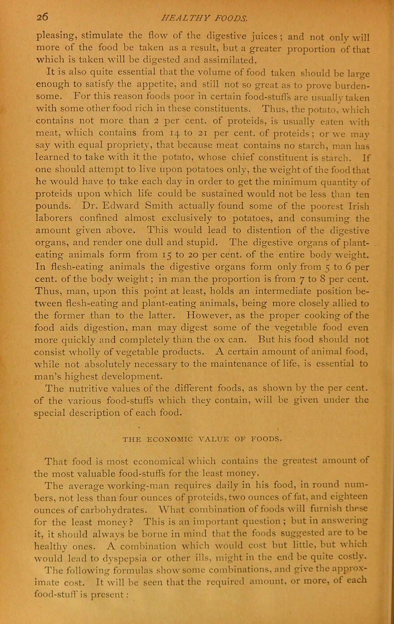 pleasing, stimulate the flow of the digestive juices ; and not onlv will more of the food be taken as a result, but a greater proportion of that which is taken will be digested and assimilated. It is also quite essential that the volume of food taken should be lar°-e enough to satisfy the appetite, and still not so great as to prove burden- some. For this reason foods poor in certain food-stufls are usually taken with some other food rich in these constituents. Thus, the potato, which contains not more than 2 per cent, of proteids, is usually eaten with meat, which contains from 14 to 21 per cent, of proteids; or we may say with equal propriety, that because meat contains no starch, man has learned to take with it the j^otato, whose chief constituent is starch. If one should attempt to live upon potatoes only, the weight of the food that he would have to take each day in order to get the minimum quantity of proteids upon which life could be sustained would not be less than ten pounds. Dr. Edward Smith actually found some of the poorest Irish laboi'ers confined almost exclusively to potatoes, and consuming the amount given above. This would lead to distention of the digestive organs, and render one dull and stupid. The digestive organs of plant- eating animals form from 15 to 20 per cent, of the entire body weight. In flesh-eating animals the digestive organs form only from ^ to 6 per cent, of the body weight; in man the proportion is from 7 to S per cent. Thus, man, upon this point at least, holds an intermediate position be- tween flesh-eating and plant-eating animals, being more closely allied to the former than to the latter. However, as the proper cooking of the food aids digestion, man may digest some of the vegetable food even more quickly and completely than the ox can. But his food should not consist wholly of vegetable products. A certain amount of animal food, while not absolutely necessary to the maintenance of life, is essential to man’s highest development. The nutritive values of the different foods, as shown by the per cent, of the various food-stufls which they contain, will be given under the special description of each food. * I THE ECONOMIC VALUE OF FOODS. That food is most economical which contains the greatest amount of the most valuable food-stufls for the least money. The average working-man requires daily in his food, in round num- bers, not less than four ounces of proteids, two ounces of fat, and eighteen ounces of carbohydrates. What combination ot foods will furnish these for the least money? This is an important question; but in answering it, it should always be borne in mind that the foods suggested are to be healthy ones. A combination which would cost but little, but which would lead to dyspepsia or other ills, might in the end be quite costly. The following formulas show some combinations, and give the approx- imate cost. It will be seen that the required amount, or more, of each food-stuff is present :