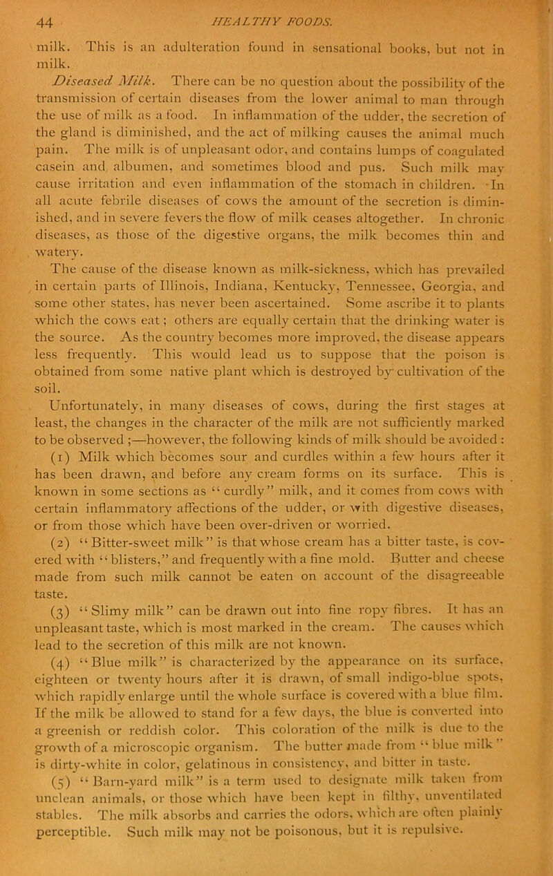 milk. This is an adulteration found in sensational books, but not in milk. Diseased Milk. There can be no question about the possibility of the transmission of certain diseases from the lower animal to man through the use of milk as a food. In inflammation of the udder, the secretion of the gland is diminished, and the act of milking causes the animal much pain. The milk is of unpleasant odor, and contains lumps of coagulated casein and albumen, and sometimes blood and pus. Such milk may cause irritation and e\-en inflammation of the stomach in children. In all acute febrile diseases of cows the amount of the secretion is dimin- ished, and in severe fevers the flow of milk ceases altogether. In chronic diseases, as those of the digestive organs, the milk becomes thin and watery. The cause of the disease known as milk-sickness, which has prevailed in certain parts of Illinois, Indiana, Kentucky, Tennessee, Georgia, and some other states, has never been ascertained. Some ascribe it to plants which the cows eat; others are equally certain that the drinking water is the source. As the country becomes more improved, the disease appears less frequently. This would lead us to suppose that the poison is obtained from some native plant which is destroyed by cultivation of the soil. Unfortunately, in many diseases of cows, during the first stages at least, the changes in the character of the milk are not sufficiently marked to be observed ;—however, the following kinds of milk should be avoided : (1) Milk which becomes sour and curdles within a few hours after it has been drawn, and before any cream forms on its surface. This is known in some sections as “ curdly ” milk, and it comes from cows with certain inflammatory affections of the udder, or with digestive diseases, or from those which have been over-driven or worried. (2) “ Bitter-sweet milk” is that whose cream has a bitter taste, is cov- ered with “ blisters,” and frequently with a fine mold. Butter and cheese made from such milk cannot be eaten on account ot the disagreeable taste. (3) “Slimy milk” can be drawn out into fine ropy fibres. It has an unpleasant taste, which is most marked in the cream. The causes which lead to the secretion of this milk are not known. (4) “Blue milk” is characterized by the appearance on its surface, eighteen or twenty hours after it is drawn, of small indigo-blue spots, which rapidly enlarge until the whole surface is covered with a blue film. If the milk be allowed to stand for a few days, the blue is converted into a greenish or reddish color. This coloration ot the milk is due to the growth of a microscopic organism. The butter made from “ blue milk is dirty-white in color, gelatinous in consistency, and bitter in taste. (3) “ Barn-yard milk” is a term used to designate milk taken from unclean animals, or those which have been kept in filthy, unventilated stables. The milk absorbs and carries the odors, which are often plainly perceptible. Such milk may not be poisonous, but it is repulsive.