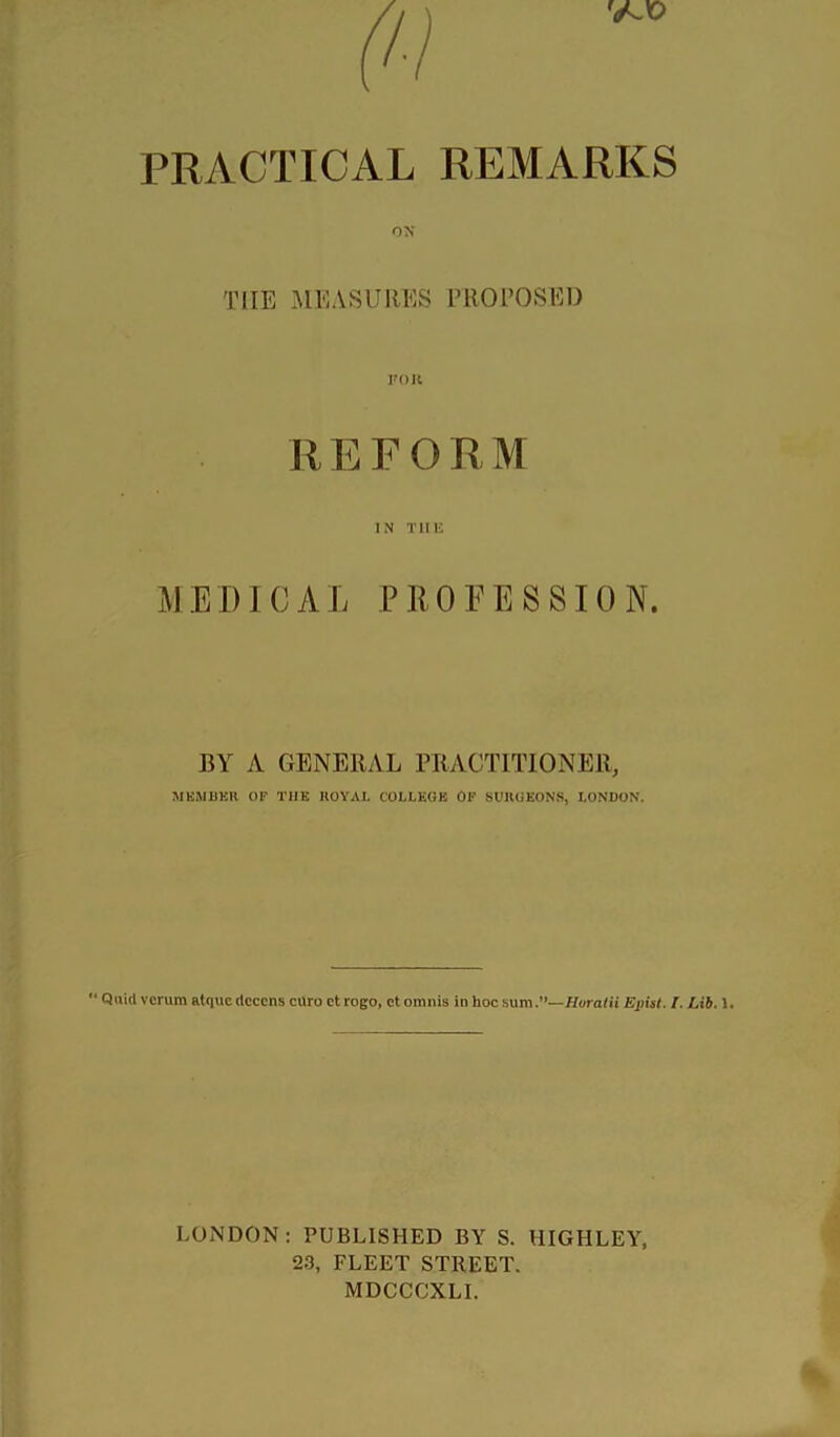 PRACTICAL REMARKS ox THE MEASURES PROTOSEl) roK R E FORM IN Tllli MEDICAL PllOEESSION. BY A GENERAL PRACTITIONER, MKMBKU OF THE ROYAL COLLEGE OF SURGEONS, LONDON. *' Quid vcrum alqucdcccns curo ctrogo, ct omnis in hoc sum.**—Hvratii Ejnst. I. Lib. 1. LOiNDON : PUBLISHED BY S. HIGHLEY, 23, FLEET STREET. MDCCCXLI.