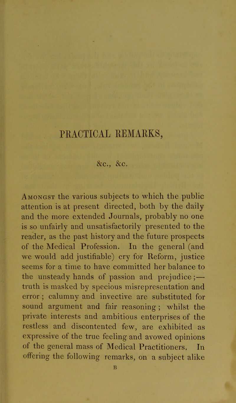 &c., See. Amongst the various subjects to vphich the public attention is at present directed, both by the daily and the more extended Journals, probably no one is so unfairly and unsatisfactorily presented to the reader, as the past history and the future prospects of the Medical Profession. In the general (and Ave would add justifiable) cry for Reform, justice seems for a time to have committed her balance to the unsteady hands of passion and prejudice;— truth is masked by specious misrepresentation and error ; calumny and invective are substituted for sound argument and fair reasoning; whilst the private interests and ambitious enterprises of the restless and discontented few, are exhibited as expressive of the true feeling and avowed opinions of the general mass of Medical Practitioners. In offering the following remarks, on a subject alike