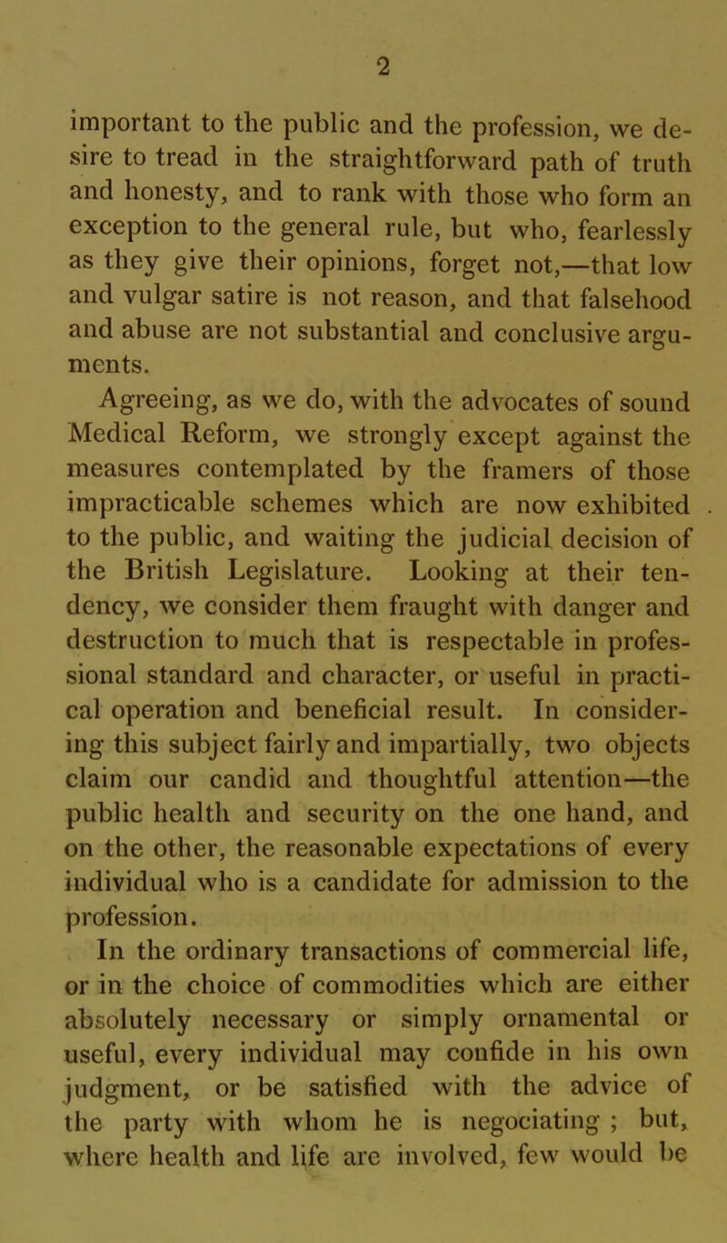 important to the public and the profession, we de- sire to tread in the straightforward path of truth and honesty, and to rank with those who form an exception to the general rule, but who, fearlessly as they give their opinions, forget not,—that low and vulgar satire is not reason, and that falsehood and abuse are not substantial and conclusive arsfu- ments. Agreeing, as we do, with the advocates of sound Medical Reform, we strongly except against the measures contemplated by the framers of those impracticable schemes which are now exhibited to the public, and waiting the judicial decision of the British Legislature. Looking at their ten- dency, we consider them fraught with danger and destruction to much that is respectable in profes- sional standard and character, or useful in practi- cal operation and beneficial result. In consider- ing this subject fairly and impartially, two objects claim our candid and thoughtful attention—the public health and security on the one hand, and on the other, the reasonable expectations of every individual who is a candidate for admission to the profession. In the ordinary transactions of commercial life, or in the choice of commodities which are either absolutely necessary or simply ornamental or useful, every individual may confide in his own judgment, or be satisfied with the advice of the party with whom he is negociating ; but, where health and life are involved, few would be