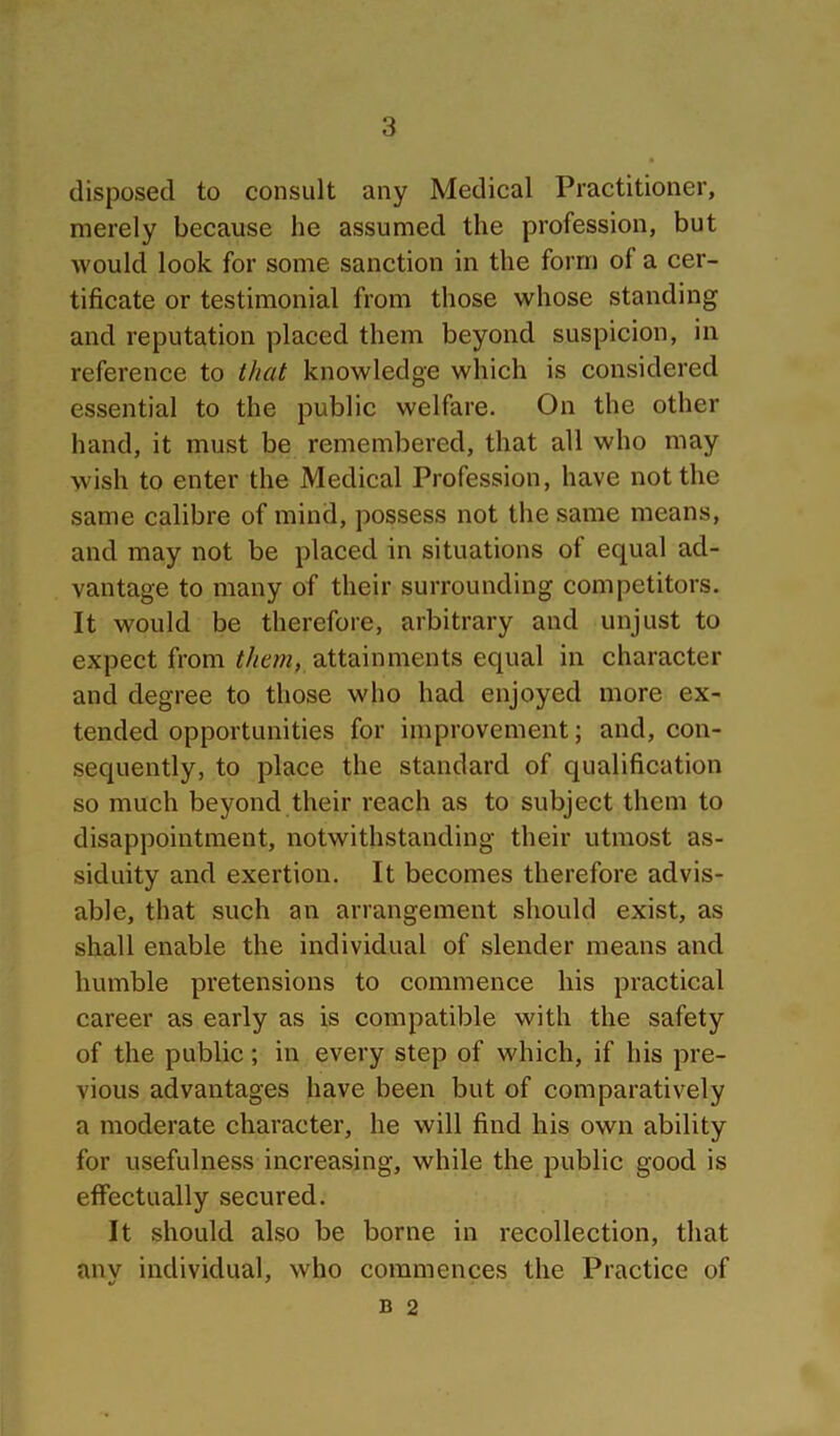 disposed to consult any Medical Practitioner, merely because he assumed the profession, but would look for some sanction in the form of a cer- tificate or testimonial from those whose standing and reputation placed them beyond suspicion, in reference to that knowledge which is considered essential to the public welfare. On the other hand, it must be remembered, that all who may wish to enter the Medical Profession, have not the same calibre of mind, possess not the same means, and may not be placed in situations of equal ad- vantage to many of their surrounding competitors. It would be therefore, arbitrary and unjust to expect from attainments equal in character and degree to those who had enjoyed more ex- tended opportunities for improvement; and, con- sequently, to place the standard of qualification so much beyond their reach as to subject them to disappointment, notwithstanding their utmost as- siduity and exertion. It becomes therefore advis- able, that such an arrangement should exist, as shall enable the individual of slender means and humble pretensions to commence his practical career as early as is compatible with the safety of the public; in every step of which, if his pre- vious advantages have been but of comparatively a moderate character, he will find his own ability for usefulness increasing, while the public good is effectually secured. It should also be borne in recollection, that anv individual, who commences the Practice of B 2