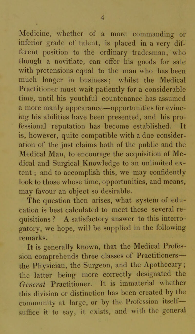Medicine, whether of a more eommanding or inferior grade of talent, is placed in a very dif- ferent position to the ordinary tradesman, who though a novitiate, can offer his goods for sale with pretensions equal to the man who has been much longer in business; whilst the Medical Practitioner must wait patiently for a considerable time, until his youthful countenance has assumed a more manly appearance—opportunities for evinc- ing his abilities have been presented, and his pro- fessional reputation has become established. It is, however, quite compatible with a due consider- ation of the just claims both of the public and the Medical Man, to encourage the acquisition of Me- dical and Surgical Knowledge to an unlimited ex- tent ; and to accomplish this, we may confidently look to those whose time, opportunities, and means, may favour an object so desirable. The question then arises, what system of edu- cation is best calculated to meet these several re- quisitions ? A satisfactory answer to this interro- gatory, we hope, will be supplied in the following remarks. It is generally known, that the Medical Profes- sion comprehends three classes of Practitioners— the Physician, the Surgeon, and the Apothecary; the latter being more correctly designated the General Practitioner. It is immaterial whether this division or distinction has been created by the community at large, or by the Profession itself suffice it to say, it exists, and with the general
