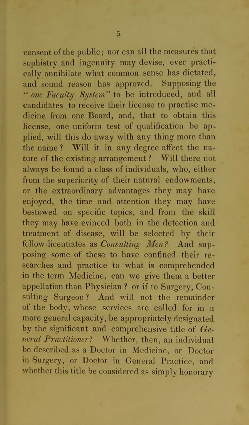consent of the public; nor can all the measures that sophistry and ingenuity may devise, ever practi- cally annihilate what common sense has dictated, and sound reason has approved. Supposing the “ one Faculty System to be introduced, and all candidates to receive their license to practise me- dicine from one Board, and, that to obtain this license, one uniform test of qualification be ap- plied, will this do away with any thing more than the name ? Will it in any degree affect the na- ture of the existing arrangement ? Will there not always be found a class of individuals, who, either from the superiority of their natural endowments, or the extraordinary advantages they may have enjoyed, the time and attention they may have bestowed on specific topics, and from the skill they may have evinced both in the detection and treatment of disease, will be selected by their fellow-licentiates as Men? And sup- posing some of these to have confined their re- searches and practice to what is comprehended in the term Medicine, can we give them a better appellation than Physician ? or if to Surgery, Con- sulting Surgeon ? And will not the remainder of the body, whose services are called for in a more general capacity, be appropriately designated by the significant and comprehensive title of Ge- neral Fractitionerl Whether, then, an individual be described as a Doctor in Medicine, or Doctor in Surgery, or Doctor in General Practice, and whether this title be considered as simply honorary