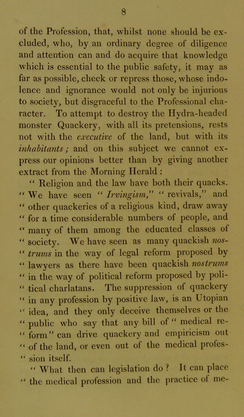 of the Profession, that, whilst none should be ex- cluded, who, by an ordinary degree of diligence and attention can and do acquire that knowledge which is essential to the public safety, it may as far as possible, check or repress those, whose indo- lence and ignorance would not only be injurious to society, but disgraceful to the Professional cha- racter. To attempt to destroy the Hydra-headed monster Quackery, with all its pretensions, rests not with the executive of the land, but with its inhabitants; and on this subject we cannot ex- press our opinions better than by giving another extract from the Morning Herald : “ Religion and the law have both their quacks. “ We have seen “ Irvmgism,^' “ revivals,” and other quackeries of a religious kind, draw away “ for a time considerable numbers of people, and “ many of them among the educated classes of “ society. We have seen as many quackish 7ios- “ trums in the way of legal reform proposed by “ lawyers as there have been quackish nostrums “ in the way of political reform proposed by poli- “ tical charlatans. The suppression of quackery “ in any profession by positive law, is an Utopian idea, and they only deceive themselves or the “ public who say that any bill of “ medical re- “ form” can drive quackery and empiricism out “ of the land, or even out of the medical profes- “ sion itself. “ What then can legislation do ? It can place “ the medical profession and the practice of me-