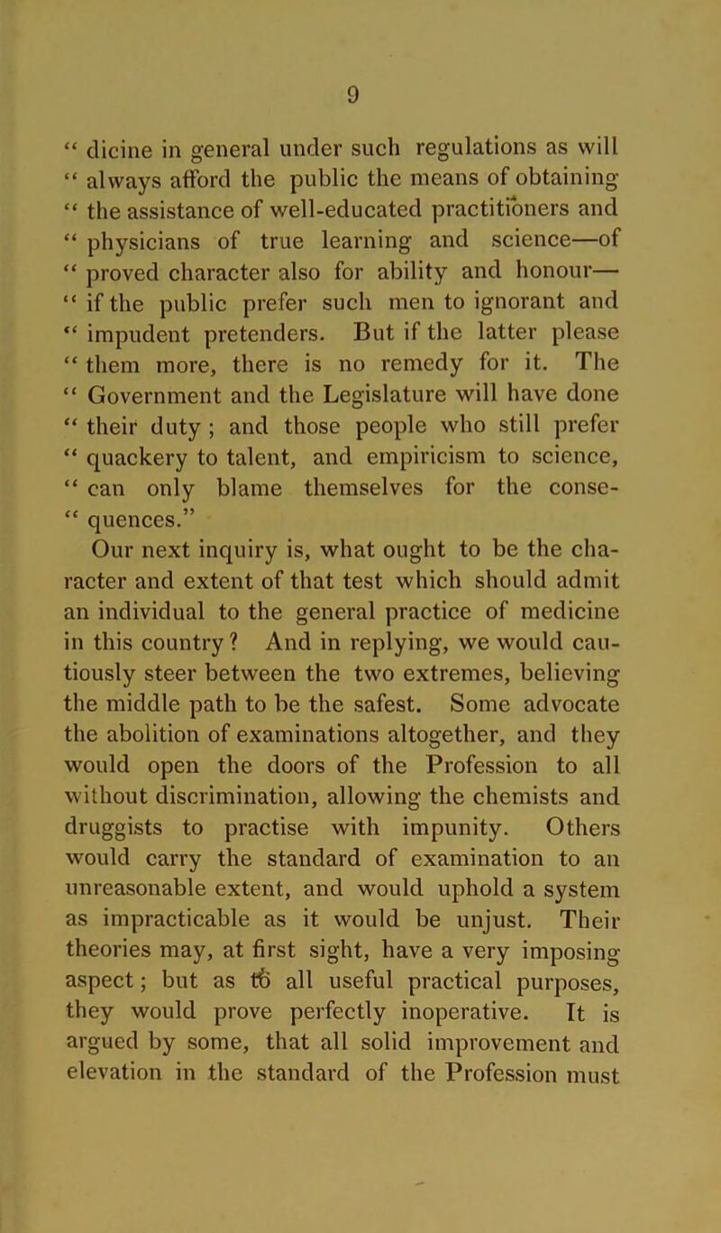 “ clicine in general under such regulations as will “ always afford the public the means of obtaining “ the assistance of well-educated practitioners and “ physicians of true learning and science—of “ proved character also for ability and honour— “ if the public prefer such men to ignorant and “ impudent pretenders. But if the latter please “ them more, there is no remedy for it. The “ Government and the Legislature will have done “ their duty ; and those people who still prefer “ quackery to talent, and empiricism to science, “ can only blame themselves for the conse- “ quences.” Our next inquiry is, what ought to be the cha- racter and extent of that test which should admit an individual to the general practice of medicine in this country ? And in replying, we would cau- tiously steer between the two extremes, believing the middle path to be the safest. Some advocate the abolition of examinations altogether, and they would open the doors of the Profession to all without discrimination, allowing the chemists and druggists to practise with impunity. Others would carry the standard of examination to an unreasonable extent, and would uphold a system as impracticable as it would be unjust. Their theories may, at first sight, have a very imposing aspect; but as all useful practical purposes, they would prove perfectly inoperative. It is argued by some, that all solid improvement and elevation in the standard of the Profession must