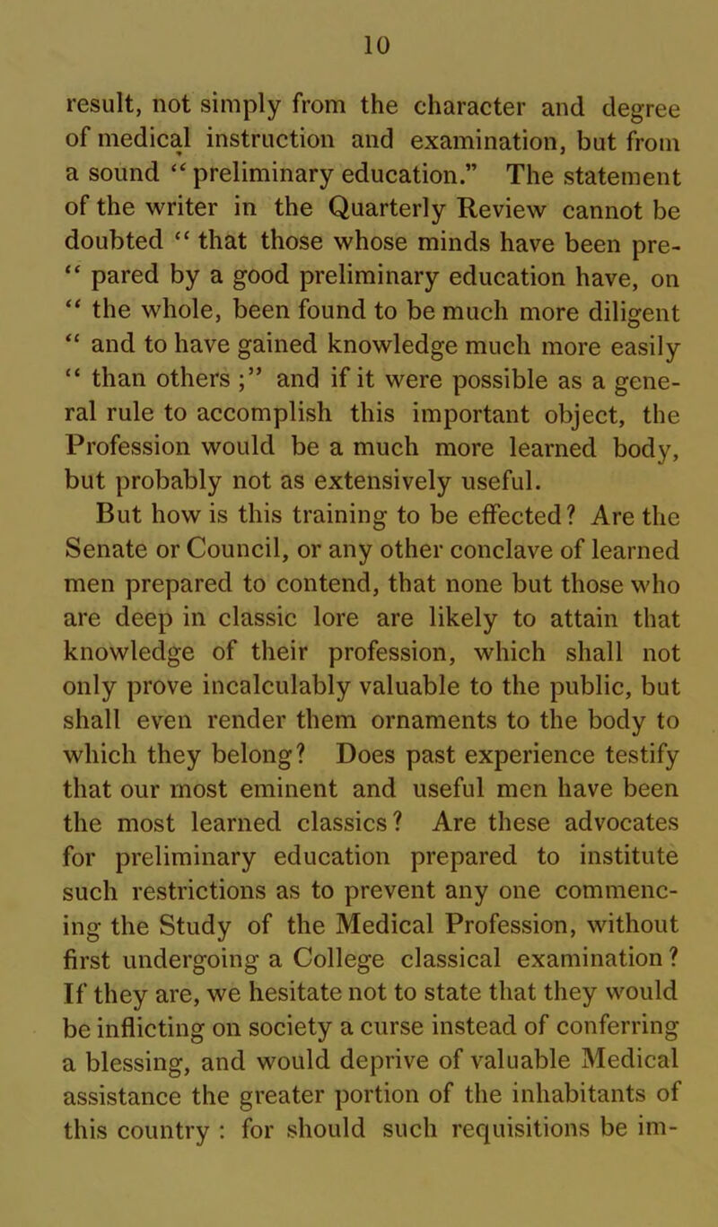 result, not simply from the character and degree of medical instruction and examination, but from a sound preliminary education.” The statement of the writer in the Quarterly Review cannot be doubted “ that those whose minds have been pre- “ pared by a good preliminary education have, on “ the whole, been found to be much more diligent “ and to have gained knowledge much more easily “ than others and if it were possible as a gene- ral rule to accomplish this important object, the Profession would be a much more learned body, but probably not as extensively useful. But how is this training to be effected? Are the Senate or Council, or any other conclave of learned men prepared to contend, that none but those who are deep in classic lore are likely to attain that knowledge of their profession, which shall not only prove incalculably valuable to the public, but shall even render them ornaments to the body to which they belong? Does past experience testify that our most eminent and useful men have been the most learned classics? Are these advocates for preliminary education prepared to institute such restrictions as to prevent any one commenc- ing the Study of the Medical Profession, without first undergoing a College classical examination ? If they are, we hesitate not to state that they would be inflicting on society a curse instead of conferring a blessing, and would deprive of valuable Medical assistance the greater portion of the inhabitants of this country : for should such requisitions be im-