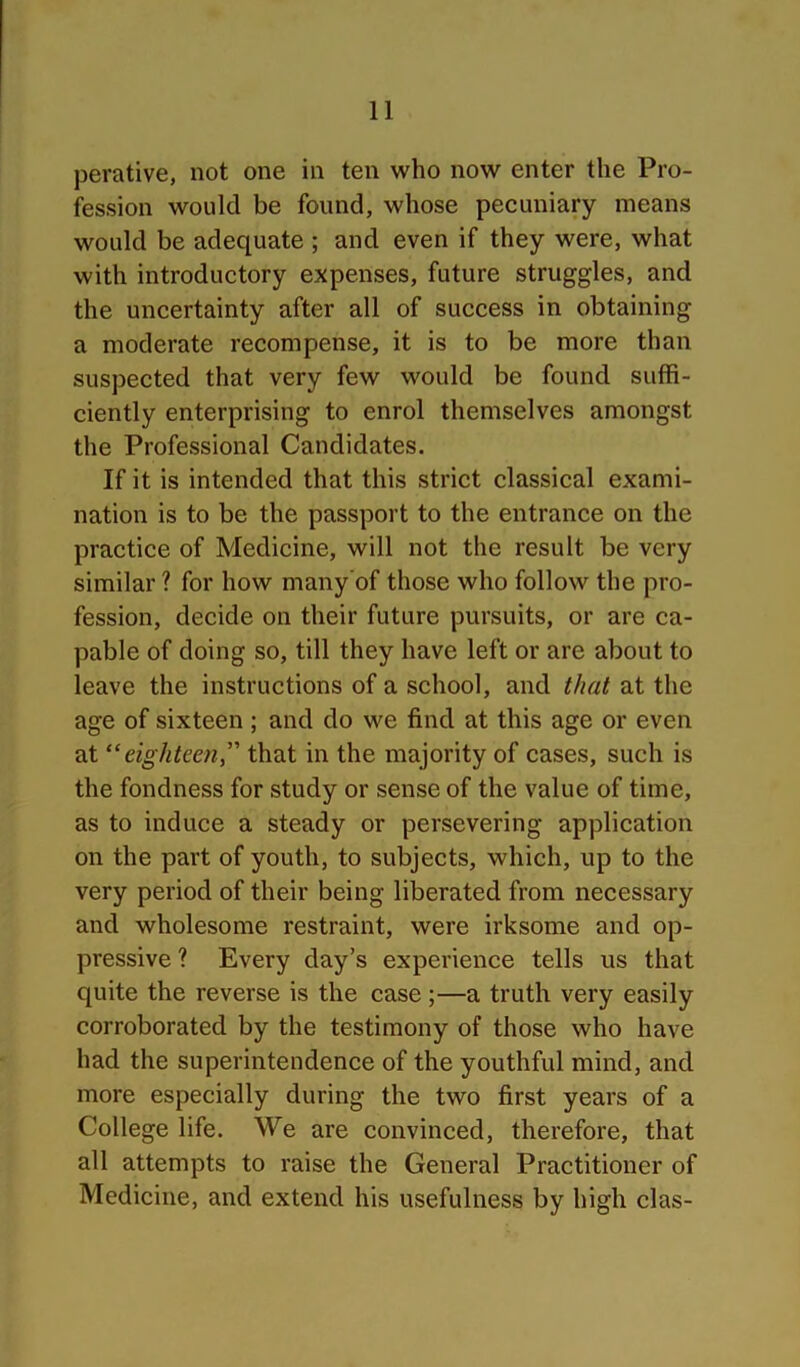 perative, not one in ten who now enter the Pro- fession would be found, whose pecuniary means would be adequate ; and even if they were, what with introductory expenses, future struggles, and the uncertainty after all of success in obtaining a moderate recompense, it is to be more than suspected that very few would be found suffi- ciently enterprising to enrol themselves amongst the Professional Candidates. If it is intended that this strict classical exami- nation is to be the passport to the entrance on the practice of Medicine, will not the result be very similar ? for how many’of those who follow the pro- fession, decide on their future pursuits, or are ca- pable of doing so, till they have left or are about to leave the instructions of a school, and that at the age of sixteen ; and do we find at this age or even at “eighteen,” that in the majority of cases, such is the fondness for study or sense of the value of time, as to induce a steady or persevering application on the part of youth, to subjects, which, up to the very period of their being liberated from necessary and wholesome restraint, were irksome and op- pressive ? Every day’s experience tells us that quite the reverse is the case;—a truth very easily corroborated by the testimony of those who have had the superintendence of the youthful mind, and more especially during the two first years of a College life. We are convinced, therefore, that all attempts to raise the General Practitioner of Medicine, and extend his usefulness by high clas-