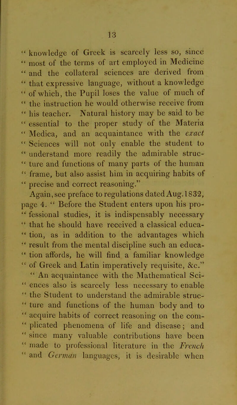 “ knowledge of Greek is searcely less so, since “ most of the terms of art employed in Medicine “ and the collateral sciences are derived from “ that expressive language, without a knowledge “ of which, the Pupil loses the value of much of “ the instruction he would otherwise receive from “ his teacher. Natural history may be said to be “ essential to the proper study of the Materia “ Medica, and an acquaintance with the exact “ Sciences will not only enable the student to “ understand more readily the admirable struc- “ ture and functions of many parts of the human “ frame, but also assist him in acquiring habits of “ precise and correct reasoning.” Again, see preface to regulations dated Aug. 1832, page 4. “ Before the Student enters upon his pro- “ fessional studies, it is indispensably necessary “ that he should have received a classical educa- “ tion, as in addition to the advantages which “ result from the mental discipline such an educa- “ tion affords, he will find a familiar knowledge “ of Greek and Latin imperatively requisite, &c.” “ An acquaintance with the Mathematical Sci- “ ences also is scarcely less necessary to enable “ the Student to understand the admirable struc- “ ture and functions of the human body and to “ acquire habits of correct reasoning on the com- “ plicated phenomena of life and disease; and “ since many valuable contributions have been “ made to professional literature in the French “ and Genmui languages, it is desirable when