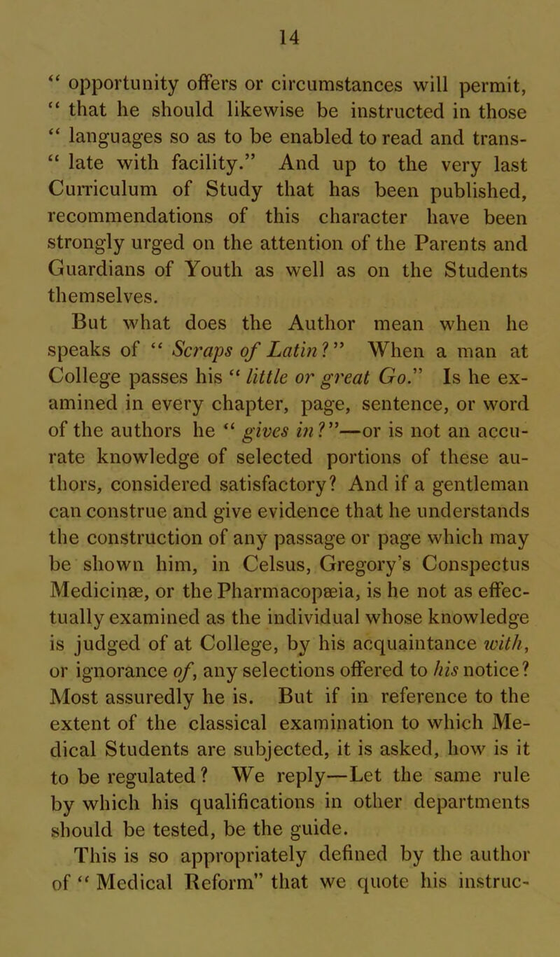 “ opportunity offers or circumstances will permit, “ that he should likewise be instructed in those “ languages so as to be enabled to read and trans- “ late with facility.” And up to the very last CuiTiculum of Study that has been published, recommendations of this character have been strongly urged on the attention of the Parents and Guardians of Youth as well as on the Students themselves. But what does the Author mean when he speaks of “ Scraps of LatinV* When a man at College passes his “ little or great Go” Is he ex- amined in every chapter, page, sentence, or word of the authors he “ gives ml”—or is not an accu- rate knowledge of selected portions of these au- thors, considered satisfactory? And if a gentleman can construe and give evidence that he understands the construction of any passage or page which may be shown him, in Celsus, Gregory’s Conspectus Medicinee, or the Pharmacopeeia, is he not as effec- tually examined as the individual whose knowledge is judged of at College, by his acquaintance with, or ignorance of, any selections offered to his notice? Most assuredly he is. But if in reference to the extent of the classical examination to which Me- dical Students are subjected, it is asked, how is it to be regulated ? We reply—Let the same rule by which his qualifications in other departments should be tested, be the guide. This is so appropriately defined by the author of “ Medical Reform” that we quote his instruc-