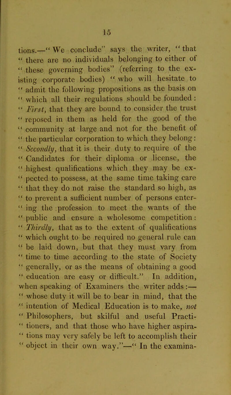 lions.—“ We conclude” says the writer, “ that “ there are no individuals belonging to either of “ these governing bodies” (referring to the ex- isting corporate bodies) “ who will hesitate to “ admit the following propositions as the basis on “ which all their regulations should be founded: “ First, that they are bound to consider the trust “ reposed in them as held for the good of the “ community at large and not for the benefit of “ the particular corporation to which they belong: “ Secondly, that it is their duty to require of the “ Candidates for their diploma or license, the “ highest qualifications which they may be ex- “ pected to possess, at the same time taking care “ that they do not raise the standard so high, as “ to prevent a sufficient number of persons enter- “ ing the profession to meet the wants of the “ public and ensure a wholesome competition: “ Thirdly, that as to the extent of qualifications “ which ought to be required no general rule can “ be laid down, but that they must vary from “ time to time according to the state of Society “ generally, or as the means of obtaining a good “ education are easy or difficult.” In addition, when speaking of Examiners the writer adds:— “ whose duty it will be to bear in mind, that the “ intention of Medical Education is to make, not “ Philosophers, but skilful and useful Practi- “ tioners, and that those who have higher aspira- “ tions may very safely be left to accomplish their “ object in their own way.”—“ In the examina-
