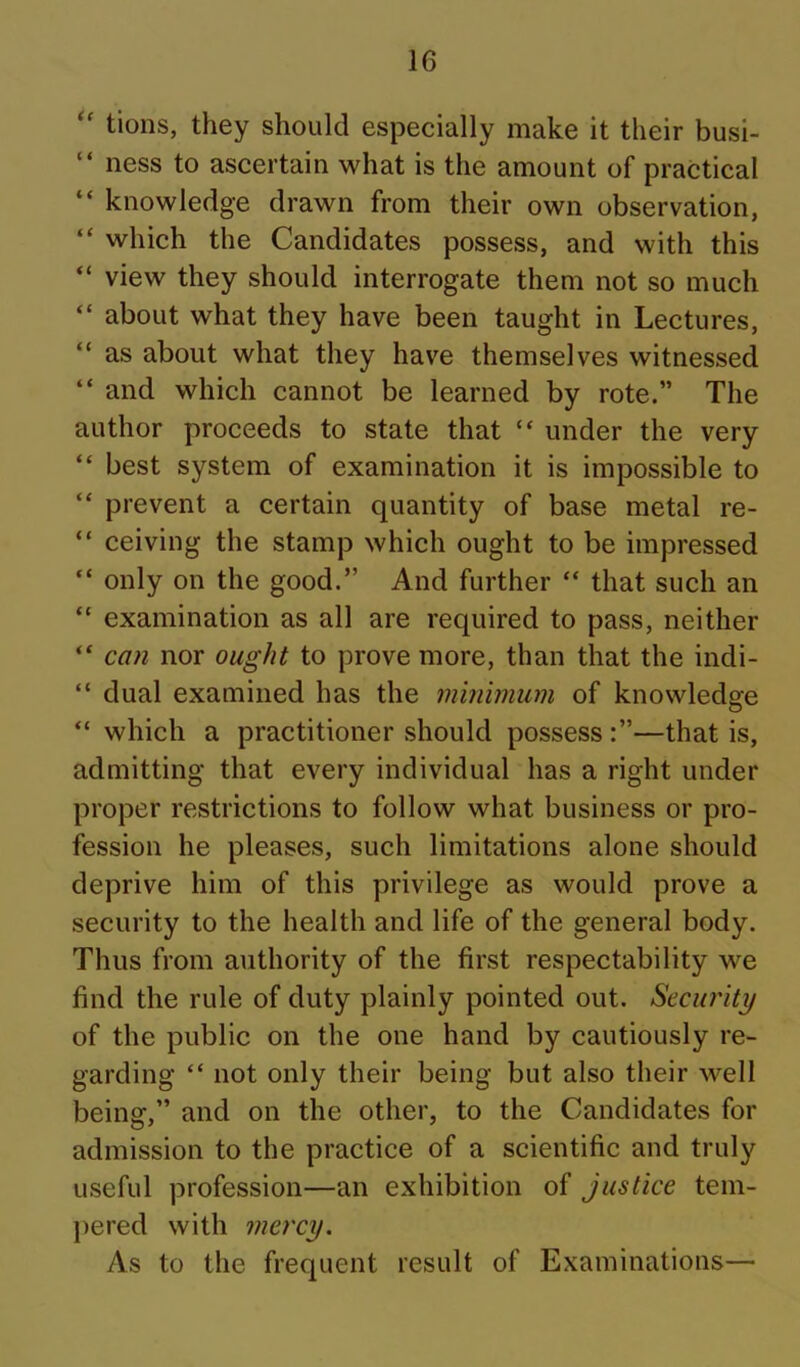 tions, they should especially make it their busi- “ ness to ascertain what is the amount of practical “ knowledge drawn from their own observation, “ which the Candidates possess, and with this “ view they should interrogate them not so much “ about what they have been taught in Lectures, “ as about what they have themselves witnessed “ and which cannot be learned by rote.” The author proceeds to state that “ under the very “ best system of examination it is impossible to “ prevent a certain quantity of base metal re- “ ceiving the stamp which ought to be impressed “ only on the good.” And further “ that such an “ examination as all are required to pass, neither “ can nor ought to prove more, than that the indi- “ dual examined has the minimum of knowledge “ which a practitioner should possess —that is, admitting that every individual has a right under proper restrictions to follow what business or pro- fession he pleases, such limitations alone should deprive him of this privilege as would prove a security to the health and life of the general body. Thus from authority of the first respectability we find the rule of duty plainly pointed out. Security of the public on the one hand by cautiously re- garding “ not only their being but also their well being,” and on the other, to the Candidates for admission to the practice of a scientific and truly useful profession—an exhibition of justice tem- pered with mercy. As to the frequent result of Examinations—