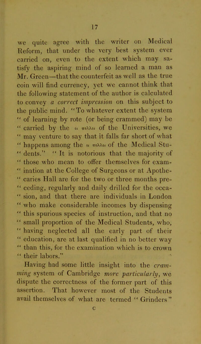 we quite agree with tlie writer on Medical Reform, that under the very best system ever carried on, even to the extent which may sa- tisfy the aspiring mind of so learned a man as Mr. Green—that the counterfeit as well as the true coin will find currency, yet we cannot think that the following statement of the author is calculated to convey a correct impression on this subject to the public mind. “To whatever extent the system “ of learning by rote (or being crammed) may be “ carried by the o< ttoXXo. of the Universities, we “ may venture to say that it falls far short of what “ happens among the n iroxxoi of the Medical Stu- “ dents.” “It is notorious that the majority of “ those who mean to offer themselves for exam- “ illation at the College of Surgeons or at Apothe- “ caries Hall are for the two or three months pre- “ ceding, regularly and daily drilled for the occa- “ sion, and that there are individuals in London “ who make considerable incomes by dispensing “ this spurious species of instruction, and that no “ small proportion of the Medical Students, who, “ having neglected all the early part of their “ education, are at last qualified in no better way “ than this, for the examination which is to crown “ their labors.” ' Having had some little insight into the cram- ming system of Cambridge more particularly, we dispute the correctness of the former part of this assertion. That however most of the Students avail themselves of what are termed “ Grinders” c